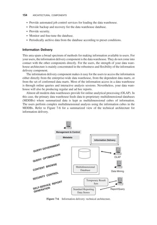 † Provide automated job control services for loading the data warehouse.
† Provide backup and recovery for the data warehouse database.
† Provide security.
† Monitor and ﬁne-tune the database.
† Periodically archive data from the database according to preset conditions.
Information Delivery
This area spans a broad spectrum of methods for making information available to users. For
your users, the information delivery component is the data warehouse. They do not come into
contact with the other components directly. For the users, the strength of your data ware-
house architecture is mainly concentrated in the robustness and ﬂexibility of the information
delivery component.
The information delivery component makes it easy for the users to access the information
either directly from the enterprise-wide data warehouse, from the dependent data marts, or
from the set of conformed data marts. Most of the information access in a data warehouse
is through online queries and interactive analysis sessions. Nevertheless, your data ware-
house will also be producing regular and ad hoc reports.
Almost all modern data warehouses provide for online analytical processing (OLAP). In
this case, the primary data warehouse feeds data to proprietary multidimensional databases
(MDDBs) where summarized data is kept as multidimensional cubes of information.
The users perform complex multidimensional analysis using the information cubes in the
MDDBs. Refer to Figure 7-6 for a summarized view of the technical architecture for
information delivery.
Report/Query
OLAP
Data Mining
Information Delivery
Management & Control
Metadata
QUERY OPTIMIZATION
Multidimensional
Database
Temporary Result
Sets
Standard Reporting
Data Stores
QUERY GOVERNMENT
CONTENT BROWSE
SECURITY CONTROL
SELF-SERVICE REPORT
GENERATION
Figure 7-6 Information delivery: technical architecture.
154 ARCHITECTURAL COMPONENTS
 