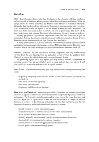 Data Flow
Flow For information delivery, the data ﬂow begins at the enterprise-wide data warehouse
and the dependent data marts when the design is based on the top-down technique. When the
design follows the bottom-up method, the data ﬂow starts at the set of conformed data marts.
Generally, data transformed into information ﬂows to user desktops during query sessions.
Also, information printed on regular or ad hoc reports reaches the users. Sometimes, the
result sets from individual queries or reports are held in proprietary data stores of the
query or reporting tool vendors. The stored information may be put to faster repeated use.
Recently progressive organizations implement dashboards and scorecards as part of
information delivery. Dashboards are real time or near real time information display devices.
Data ﬂows to the dashboards in real time from the data warehouse.
In many data warehouses, data also ﬂows into specialized downstream decision support
applications such as executive information systems (EIS) and data mining. The other more
common ﬂow of information is to proprietary multidimensional databases for OLAP.
Service Locations In your information delivery component, you may provide query
services from the user desktop, from an application server, or from the database itself.
This will be one of the critical decisions for your architecture design.
For producing regular or ad hoc reports you may want to include a comprehensive
reporting service. This service will allow users to create and run their own reports. It will
also provide for standard reports to be run at regular intervals.
Data Stores For information delivery, you may consider the following intermediary data
stores:
† Proprietary temporary stores to hold results of individual queries and reports for
repeated use
† Data stores for standard reporting
† Data stores for dashboards
† Proprietary multidimensional databases
Functions and Services Review the general list of functions and services given below
and use it as a guide to establish the information delivery component of your data warehouse
architecture. The list relates to information delivery and covers the broad functions and
services. Again, this is a general list. It does not indicate the extent or complexity of each
function or service. For the technical architecture of your data warehouse, you have to
determine the content and complexity of each function or service.
† Provide security to control information access.
† Monitor user access to improve service and for future enhancements.
† Allow users to browse data warehouse content.
† Simplify access by hiding internal complexities of data storage from users.
† Automatically reformat queries for optimal execution.
† Enable queries to be aware of aggregate tables for faster results.
† Govern queries and control runaway queries.
TECHNICAL ARCHITECTURE 155
 