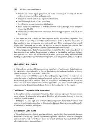 † Provide self-service report generation for users, consisting of a variety of ﬂexible
options to create, schedule, and run reports.
† Store result sets of queries and reports for future use.
† Provide multiple levels of data granularity.
† Provide event triggers to monitor data loading.
† Make provision for the users to perform complex analysis through online analytical
processing (OLAP).
† Enable data feeds to downstream, specialized decision support systems such as EIS and
data mining.
In this chapter we have looked at the data warehouse architecture and the components from
various points of view. We discussed the architecture as it relates to the three major areas of
data acquisition, data storage, and information delivery. Then we considered the overall
architectural framework and focused on how the architecture supports the ﬂow of data.
We reviewed the management and control component in the architecture.
Our coverage detailed the technical architecture in each of the three major areas. In each of
these three areas, we studied the architecture in relation to the data ﬂow and listed the func-
tions and services. All of this discussion has provided you with a strong and clear under-
standing of data warehouse architectural components, their arrangement, and their functions.
ARCHITECTURAL TYPES
In Chapter 2, we introduced ﬁve common and major types of architecture. As indicated ear-
lier, these types essentially differ in the way data is integrated and stored and also in the way
“data warehouses” and “data marts” are related.
At this point, we would like to revisit these architectural types so that you may view our
entire discussion of architecture in this chapter and see how it would apply to each of these
ﬁve common types of architecture. Note the arrangement and linkage of the “data ware-
house” and “data marts” in each case wherever applicable. Also, notice how the architectural
arrangements facilitate the intended data ﬂows as discussed earlier in this chapter.
Centralized Corporate Data Warehouse
In this architecture type, a centralized enterprise data warehouse is present. There are no data
marts, whether dependent or independent. Therefore all information delivery is from the
centralized data warehouse.
See Figure 7-7 for a high-level overview of the components. Note the ﬂow of data from
source systems to staging area, then to the normalized central data warehouse, and thereafter
to end-users as business intelligence.
Independent Data Marts
In this architecture type, the data warehouse is really a collection of unconnected, disparate
data marts, each serving a speciﬁc department or purpose. These data marts in such organ-
izations usually evolve over time without any overall planning. Each data mart delivers
information to its own group of users.
156 ARCHITECTURAL COMPONENTS
 