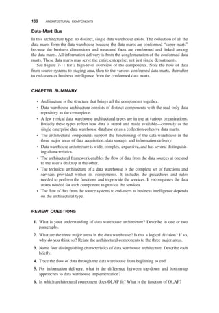Data-Mart Bus
In this architecture type, no distinct, single data warehouse exists. The collection of all the
data marts form the data warehouse because the data marts are conformed “super-marts”
because the business dimensions and measured facts are conformed and linked among
the data marts. All information delivery is from the conglomeration of the conformed data
marts. These data marts may serve the entire enterprise, not just single departments.
See Figure 7-11 for a high-level overview of the components. Note the ﬂow of data
from source systems to staging area, then to the various conformed data marts, thereafter
to end-users as business intelligence from the conformed data marts.
CHAPTER SUMMARY
† Architecture is the structure that brings all the components together.
† Data warehouse architecture consists of distinct components with the read-only data
repository as the centerpiece.
† A few typical data warehouse architectural types are in use at various organizations.
Broadly these types reﬂect how data is stored and made available—centrally as the
single enterprise data warehouse database or as a collection cohesive data marts.
† The architectural components support the functioning of the data warehouse in the
three major areas of data acquisition, data storage, and information delivery.
† Data warehouse architecture is wide, complex, expansive, and has several distinguish-
ing characteristics.
† The architectural framework enables the ﬂow of data from the data sources at one end
to the user’s desktop at the other.
† The technical architecture of a data warehouse is the complete set of functions and
services provided within its components. It includes the procedures and rules
needed to perform the functions and to provide the services. It encompasses the data
stores needed for each component to provide the services.
† The ﬂow of data from the source systems to end-users as business intelligence depends
on the architectural type.
REVIEW QUESTIONS
1. What is your understanding of data warehouse architecture? Describe in one or two
paragraphs.
2. What are the three major areas in the data warehouse? Is this a logical division? If so,
why do you think so? Relate the architectural components to the three major areas.
3. Name four distinguishing characteristics of data warehouse architecture. Describe each
brieﬂy.
4. Trace the ﬂow of data through the data warehouse from beginning to end.
5. For information delivery, what is the difference between top-down and bottom-up
approaches to data warehouse implementation?
6. In which architectural component does OLAP ﬁt? What is the function of OLAP?
160 ARCHITECTURAL COMPONENTS
 