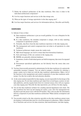 7. Deﬁne the technical architecture of the data warehouse. How does it relate to the
individual architectural components?
8. List ﬁve major functions and services in the data storage area.
9. What are the types of storage repositories in the data staging area?
10. List four major functions and services for information delivery. Describe each brieﬂy.
EXERCISES
1. Indicate if true or false:
A. Data warehouse architecture is just an overall guideline. It is not a blueprint for the
data warehouse.
B. In a data warehouse, the metadata component is unique, with no truly matching
component in operational systems,
C. Normally, data ﬂows from the data warehouse repository to the data staging area.
D. The management and control component does not relate to all operations in a data
warehouse.
E. Technical architecture simply means the vendor tools.
F. SQL-based languages are used to extract data from hierarchical databases.
G. Sorts and merges of ﬁles are common in the staging area.
H. MDDBs are generally relational databases.
I. Sometimes, results of individual queries are held in temporary data stores for repeated
use.
J. Downstream specialized applications are fed directly from the source data com-
ponent.
2. You have been recently promoted to administrator for the data warehouse of a nationwide
automobile insurance company. You are asked to prepare a checklist for selecting a
proper vendor tool to help you with the data warehouse administration. Make a list of
the functions in the management and control component of your data warehouse archi-
tecture. Use this list to derive the tool-selection checklist.
3. As the senior analyst responsible for data staging, you are responsible for the design of the
data staging area. If your data warehouse gets input from several legacy systems on mul-
tiple platforms, and also regular feeds from two external sources, how will you organize
your data staging area? Describe the data repositories you will have for data staging.
4. You are the data warehouse architect for a leading national department store chain. The
data warehouse has been up and running for nearly a year. Now the management has
decided to provide power users with OLAP facilities. How will you alter the information
delivery component of your data warehouse architecture? Make realistic assumptions and
proceed.
5. You recently joined as the data extraction specialist on the data warehouse project team
developing a conformed data mart for a local but progressive pharmacy. Make a detailed
list of functions and services for data extraction, data transformation, and data staging.
EXERCISES 161
 