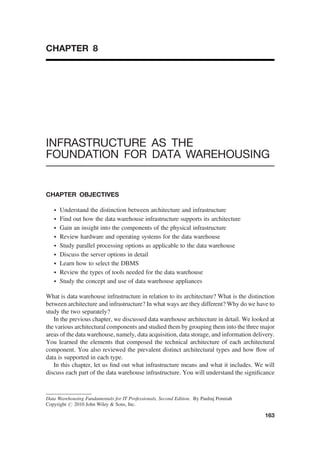 CHAPTER 8
INFRASTRUCTURE AS THE
FOUNDATION FOR DATA WAREHOUSING
CHAPTER OBJECTIVES
† Understand the distinction between architecture and infrastructure
† Find out how the data warehouse infrastructure supports its architecture
† Gain an insight into the components of the physical infrastructure
† Review hardware and operating systems for the data warehouse
† Study parallel processing options as applicable to the data warehouse
† Discuss the server options in detail
† Learn how to select the DBMS
† Review the types of tools needed for the data warehouse
† Study the concept and use of data warehouse appliances
What is data warehouse infrastructure in relation to its architecture? What is the distinction
between architecture and infrastructure? In what ways are they different? Why do we have to
study the two separately?
In the previous chapter, we discussed data warehouse architecture in detail. We looked at
the various architectural components and studied them by grouping them into the three major
areas of the data warehouse, namely, data acquisition, data storage, and information delivery.
You learned the elements that composed the technical architecture of each architectural
component. You also reviewed the prevalent distinct architectural types and how ﬂow of
data is supported in each type.
In this chapter, let us ﬁnd out what infrastructure means and what it includes. We will
discuss each part of the data warehouse infrastructure. You will understand the signiﬁcance
Data Warehousing Fundamentals for IT Professionals, Second Edition. By Paulraj Ponniah
Copyright # 2010 John Wiley & Sons, Inc.
163
 