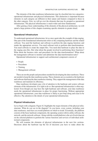 The elements of the data warehouse infrastructure may be classiﬁed into two categories:
operational infrastructure and physical infrastructure. This distinction is important because
elements in each category are different in their nature and features compared to those in
the other category. First, we will go over the elements that may be grouped as operational
infrastructure. The physical infrastructure is much wider and more fundamental.
After gaining a basic understanding of the elements of the physical architecture, we will
spend a large portion of this chapter examining speciﬁc elements in greater detail.
Operational Infrastructure
To understand operational infrastructure, let us once again take the example of data staging.
One part of the foundational infrastructure refers to the computing hardware and the related
software. You need the hardware and software to perform the data staging functions and
render the appropriate services. You need software tools to perform data transformations.
You need software to create the output ﬁles. You need disk hardware to place the data in
the staging area ﬁles. But what about the people involved in performing these functions?
What about the business rules and procedures for the data transformations? What about
the management software to monitor and administer the data transformation tasks?
Operational infrastructure to support each architectural component consists of
† People
† Procedures
† Training
† Management software
These are not the people and procedures needed for developing the data warehouse. These
are needed to keep the data warehouse going. These elements are as essential as the hardware
and software that keep the data warehouse running. They support the management of the data
warehouse and maintain its efﬁciency.
Data warehouse developers pay a lot of attention to the hardware and system software
elements of the infrastructure. It is right to do so. But operational infrastructure is often neg-
lected. Even though you may have the right hardware and software, your data warehouse
needs the operational infrastructure in place for proper functioning. Without appropriate
operational infrastructure, your data warehouse is likely to just limp along and cease to be
effective. Pay attention to the details of your operational infrastructure.
Physical Infrastructure
Let us begin with a diagram. Figure 8-2 highlights the major elements of the physical infra-
structure. What do you see in the diagram? As you know, every system, including your
data warehouse, must have an overall platform on which to reside. Essentially, the platform
consists of the basic hardware components, the operating system with its utility software, the
network, and the network software. Along with the overall platform is the set of tools that run
on the selected platform to perform the various functions and services of individual archi-
tectural components.
We will examine the elements of physical infrastructure in the next few sections.
Decisions about the hardware top the list of decisions you have to make about the
INFRASTRUCTURE SUPPORTING ARCHITECTURE 165
 