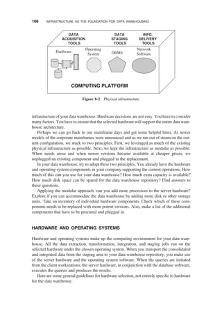 infrastructure of your data warehouse. Hardware decisions are not easy. You have to consider
many factors. You have to ensure that the selected hardware will support the entire data ware-
house architecture.
Perhaps we can go back to our mainframe days and get some helpful hints. As newer
models of the corporate mainframes were announced and as we ran out of steam on the cur-
rent conﬁguration, we stuck to two principles. First, we leveraged as much of the existing
physical infrastructure as possible. Next, we kept the infrastructure as modular as possible.
When needs arose and when newer versions became available at cheaper prices, we
unplugged an existing component and plugged in the replacement.
In your data warehouse, try to adopt these two principles. You already have the hardware
and operating system components in your company supporting the current operations, How
much of this can you use for your data warehouse? How much extra capacity is available?
How much disk space can be spared for the data warehouse repository? Find answers to
these questions.
Applying the modular approach, can you add more processors to the server hardware?
Explore if you can accommodate the data warehouse by adding more disk or other storage
units. Take an inventory of individual hardware components. Check which of these com-
ponents needs to be replaced with more potent versions. Also, make a list of the additional
components that have to be procured and plugged in.
HARDWARE AND OPERATING SYSTEMS
Hardware and operating systems make up the computing environment for your data ware-
house. All the data extraction, transformation, integration, and staging jobs run on the
selected hardware under the chosen operating system. When you transport the consolidated
and integrated data from the staging area to your data warehouse repository, you make use
of the server hardware and the operating system software. When the queries are initiated
from the client workstations, the server hardware, in conjunction with the database software,
executes the queries and produces the results.
Here are some general guidelines for hardware selection, not entirely speciﬁc to hardware
for the data warehouse.
Hardware
Network
Software
DBMS
Operating
System
DATA
ACQUISITION
TOOLS
DATA
STAGING
TOOLS
INFO.
DELIVERY
TOOLS
COMPUTING PLATFORM
Figure 8-2 Physical infrastructure.
166 INFRASTRUCTURE AS THE FOUNDATION FOR DATA WAREHOUSING
 