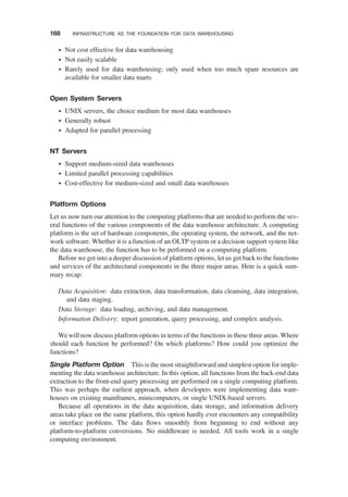 † Not cost effective for data warehousing
† Not easily scalable
† Rarely used for data warehousing; only used when too much spare resources are
available for smaller data marts
Open System Servers
† UNIX servers, the choice medium for most data warehouses
† Generally robust
† Adapted for parallel processing
NT Servers
† Support medium-sized data warehouses
† Limited parallel processing capabilities
† Cost-effective for medium-sized and small data warehouses
Platform Options
Let us now turn our attention to the computing platforms that are needed to perform the sev-
eral functions of the various components of the data warehouse architecture. A computing
platform is the set of hardware components, the operating system, the network, and the net-
work software. Whether it is a function of an OLTP system or a decision support system like
the data warehouse, the function has to be performed on a computing platform.
Before we get into a deeper discussion of platform options, let us get back to the functions
and services of the architectural components in the three major areas. Here is a quick sum-
mary recap:
Data Acquisition: data extraction, data transformation, data cleansing, data integration,
and data staging.
Data Storage: data loading, archiving, and data management.
Information Delivery: report generation, query processing, and complex analysis.
We will now discuss platform options in terms of the functions in these three areas. Where
should each function be performed? On which platforms? How could you optimize the
functions?
Single Platform Option This is the most straightforward and simplest option for imple-
menting the data warehouse architecture. In this option, all functions from the back-end data
extraction to the front-end query processing are performed on a single computing platform.
This was perhaps the earliest approach, when developers were implementing data ware-
houses on existing mainframes, minicomputers, or single UNIX-based servers.
Because all operations in the data acquisition, data storage, and information delivery
areas take place on the same platform, this option hardly ever encounters any compatibility
or interface problems. The data ﬂows smoothly from beginning to end without any
platform-to-platform conversions. No middleware is needed. All tools work in a single
computing environment.
168 INFRASTRUCTURE AS THE FOUNDATION FOR DATA WAREHOUSING
 