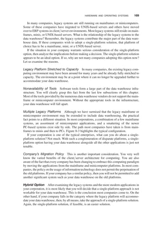 In many companies, legacy systems are still running on mainframes or minicomputers.
Some of these companies have migrated to UNIX-based servers and others have moved
over to ERP systems in client/server environments. Most legacy systems still reside on main-
frames, minis, or UNIX-based servers. What is the relationship of the legacy systems to the
data warehouse? Remember, the legacy systems contribute the major part of the data ware-
house data. If these companies wish to adopt a single-platform solution, that platform of
choice has to be a mainframe, mini, or a UNIX-based server.
If the situation in your company warrants serious consideration of the single-platform
option, then analyze the implications before making a decision. The single-platform solution
appears to be an ideal option. If so, why are not many companies adopting this option now?
Let us examine the reasons.
Legacy Platform Stretched to Capacity In many companies, the existing legacy com-
puting environment may have been around for many years and be already fully stretched to
capacity. The environment may be at a point where it can no longer be upgraded further to
accommodate your data warehouse.
Nonavailability of Tools Software tools form a large part of the data warehouse infra-
structure. You will clearly grasp this fact from the last few subsections of this chapter.
Most of the tools provided by the numerous data warehouse vendors do not support the main-
frame or minicomputer environment. Without the appropriate tools in the infrastructure,
your data warehouse will fall apart.
Multiple Legacy Platforms Although we have surmised that the legacy mainframe or
minicomputer environment may be extended to include data warehousing, the practical
fact points to a different situation. In most corporations, a combination of a few mainframe
systems, an assortment of minicomputer applications, and a smattering of the newer
PC-based systems exist side by side. The path most companies have taken is from main-
frames to minis and then to PCs. Figure 8-3 highlights the typical conﬁguration.
If your corporation is one of the typical enterprises, what can you do about a single-
platform solution? Not much. With such a conglomeration of disparate platforms, a single-
platform option having your data warehouse alongside all the other applications is just not
tenable.
Company’s Migration Policy This is another important consideration. You very well
know the varied beneﬁts of the client/server architecture for computing. You are also
aware of the fact that every company has been changing to embrace this computing paradigm
by moving the applications from the mainframe and minicomputer platforms. In most com-
panies, the policy on the usage of information technology does not permit the perpetuation of
the old platforms. If your company has a similar policy, then you will not be permitted to add
another signiﬁcant system such as your data warehouse on the old platforms.
Hybrid Option After examining the legacy systems and the more modern applications in
your corporation, it is most likely that you will decide that a single-platform approach is not
workable for your data warehouse. This is the conclusion most companies come to. On the
other hand, if your company falls in the category where the legacy platform will accommo-
date your data warehouse, then, by all means, take the approach of a single-platform solution.
Again, the single-platform solution, if feasible, is an easier solution.
HARDWARE AND OPERATING SYSTEMS 169
 