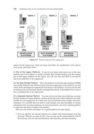 options for the staging area. Study the ﬁgure and follow the ampliﬁcation of the options
given in the subsections below.
In One of the Legacy Platforms If most of your legacy data sources are on the same
platform and if extra capacity is readily available, then consider keeping your data staging
area in that legacy platform. In this option, you will save time and effort in moving the
data across platforms to the staging area.
On the Data Storage Platform This is the platform on which the data warehouse DBMS
runs and the database exists. When you keep your data staging area on this platform, you will
realize all the advantages for applying the load images to the database. You may even be able
to eliminate a few intermediary substeps and apply data directly to the database from some of
the consolidated ﬁles in the staging area.
On a Separate Optimal Platform You may review your data source platforms, examine
the data warehouse storage platform, and then decide that none of these platforms are really
suitable for your staging area. It is likely that your environment needs complex data trans-
formations. It is possible that you need to work through your data thoroughly to cleanse
and prepare it for your data warehouse. In such circumstances, you need a separate platform
to stage your data before loading to the database.
Here are some distinct advantages of a separate platform for data staging:
† You can optimize the separate platform for complex data transformations and data
cleansing. What do we mean by this? You can gear up the neutral platform with all
the necessary tools for data transformation, data cleansing, and data formatting.
MINI
UNIX
UNIX or
OTHER
SOURCE DATA
PLATFORMS
DATA STORAGE
PLATFORM
UNIX or
OTHER
SEPARATE
PLATFORM
Option 3
Option 2
Option 1
STAGING
AREA
STAGING
AREA
STAGING
AREA
Figure 8-5 Platform options for the staging area.
172 INFRASTRUCTURE AS THE FOUNDATION FOR DATA WAREHOUSING
 