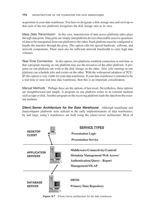 acquisition in your data warehouse. You have to designate a disk storage area and set it up so
that each of the two platforms recognizes the disk storage area as its own.
Mass Data Transmission In this case, transmission of data across platforms takes place
through data ports. Data ports are simply interplatform devices that enable massive quantities
of data to be transported from one platform to the other. Each platform must be conﬁgured to
handle the transfers through the ports. This option calls for special hardware, software, and
network components. There must also be sufﬁcient network bandwidth to carry high data
volumes.
Real-Time Connection In this option, two platforms establish connection in real time so
that a program running on one platform may use the resources of the other platform. A pro-
gram on one platform can write to the disk storage on the other. Also, jobs running on one
platform can schedule jobs and events on the other. With the widespread adoption of TCP/
IP, this option is very viable for your data warehouse. If your data warehouse is intended to be
a real time or near real time data warehouse, then this is an important consideration.
Manual Methods Perhaps these are the options of last resort. Nevertheless, these options
are straightforward and simple. A program on one platform writes to an external medium
such as tape or disk. Another program on the receiving platform reads the data from the exter-
nal medium.
Client/Server Architecture for the Data Warehouse Although mainframe and
minicomputer platforms were utilized in the early implementations of data warehouses,
by and large, today’s warehouses are built using the client/server architecture. Most of
DESKTOP
CLIENT
APPLICATION
SERVERS
DATABASE
SERVER
SERVICE TYPES
Presentation Logic
Presentation Service
Middleware/Connectivity/Control/
Metadata Management/Web Access/
Authentication/Query - Report
Management/OLAP
DBMS
Primary Data Repository
Figure 8-7 Client/server architecture for the data warehouse.
174 INFRASTRUCTURE AS THE FOUNDATION FOR DATA WAREHOUSING
 