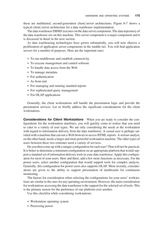 these are multitiered, second-generation client/server architectures. Figure 8-7 shows a
typical client/server architecture for a data warehouse implementation.
The data warehouse DBMS executes on the data server component. The data repository of
the data warehouse sits on this machine. This server component is a major component and it
is discussed in detail in the next section.
As data warehousing technologies have grown substantially, you will now observe a
proliferation of application server components in the middle tier. You will ﬁnd application
servers for a number of purposes. Here are the important ones:
† To run middleware and establish connectivity
† To execute management and control software
† To handle data access from the Web
† To manage metadata
† For authentication
† As front end
† For managing and running standard reports
† For sophisticated query management
† For OLAP applications
Generally, the client workstations still handle the presentation logic and provide the
presentation services. Let us brieﬂy address the signiﬁcant considerations for the client
workstations.
Considerations for Client Workstations When you are ready to consider the con-
ﬁgurations for the workstation machines, you will quickly come to realize that you need
to cater to a variety of user types. We are only considering the needs at the workstation
with regard to information delivery from the data warehouse. A casual user is perhaps sat-
isﬁed with a machine that can run a Web browser to access HTML reports. A serious analyst,
on the other hand, needs a larger and more powerful workstation machine. The other types of
users between these two extremes need a variety of services.
Do you then come up with a unique conﬁguration for each user? That will not be practical.
It is better to determine a minimum conﬁguration on an appropriate platform that would sup-
port a standard set of information delivery tools in your data warehouse. Apply this conﬁgur-
ation for most of your users. Here and there, add a few more functions as necessary. For the
power users, select another conﬁguration that would support tools for complex analysis.
Generally, this conﬁguration for power users also supports OLAP. More recently, consider-
ations are given to the ability to support presentation of dashboards for continuous
monitoring.
The factors for consideration when selecting the conﬁgurations for your users’ worksta-
tions are similar to the ones for any operating environment. However, the main consideration
for workstations accessing the data warehouse is the support for the selected set of tools. This
is the primary reason for the preference of one platform over another.
Use this checklist while considering workstations:
† Workstation operating system
† Processing power
HARDWARE AND OPERATING SYSTEMS 175
 