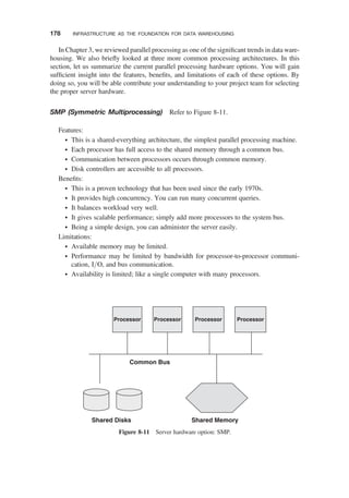 In Chapter 3, we reviewed parallel processing as one of the signiﬁcant trends in data ware-
housing. We also brieﬂy looked at three more common processing architectures. In this
section, let us summarize the current parallel processing hardware options. You will gain
sufﬁcient insight into the features, beneﬁts, and limitations of each of these options. By
doing so, you will be able contribute your understanding to your project team for selecting
the proper server hardware.
SMP (Symmetric Multiprocessing) Refer to Figure 8-11.
Features:
† This is a shared-everything architecture, the simplest parallel processing machine.
† Each processor has full access to the shared memory through a common bus.
† Communication between processors occurs through common memory.
† Disk controllers are accessible to all processors.
Beneﬁts:
† This is a proven technology that has been used since the early 1970s.
† It provides high concurrency. You can run many concurrent queries.
† It balances workload very well.
† It gives scalable performance; simply add more processors to the system bus.
† Being a simple design, you can administer the server easily.
Limitations:
† Available memory may be limited.
† Performance may be limited by bandwidth for processor-to-processor communi-
cation, I/O, and bus communication.
† Availability is limited; like a single computer with many processors.
Shared Disks Shared Memory
Common Bus
Processor Processor Processor Processor
Figure 8-11 Server hardware option: SMP.
178 INFRASTRUCTURE AS THE FOUNDATION FOR DATA WAREHOUSING
 