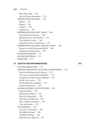 What They Need / 352
How to Provide Information / 354
INFORMATION DELIVERY / 356
Queries / 357
Reports / 358
Analysis / 359
Applications / 359
INFORMATION DELIVERY TOOLS / 360
The Desktop Environment / 360
Methodology for Tool Selection / 361
Tool Selection Criteria / 364
Information Delivery Framework / 365
INFORMATION DELIVERY: SPECIAL TOPICS / 366
Business Activity Monitoring (BAM) / 366
Dashboards and Scorecards / 367
CHAPTER SUMMARY / 371
REVIEW QUESTIONS / 371
EXERCISES / 372
15 OLAP IN THE DATA WAREHOUSE 373
CHAPTER OBJECTIVES / 373
DEMAND FOR ONLINE ANALYTICAL PROCESSING / 374
Need for Multidimensional Analysis / 374
Fast Access and Powerful Calculations / 375
Limitations of Other Analysis Methods / 377
OLAP is the Answer / 379
OLAP Deﬁnitions and Rules / 379
OLAP Characteristics / 382
MAJOR FEATURES AND FUNCTIONS / 382
General Features / 383
Dimensional Analysis / 383
What Are Hypercubes? / 386
Drill Down and Roll Up / 390
Slice and Dice or Rotation / 392
Uses and Beneﬁts / 393
OLAP MODELS / 393
Overview of Variations / 394
The MOLAP Model / 394
The ROLAP Model / 395
ROLAP Versus MOLAP / 397
xviii CONTENTS
 