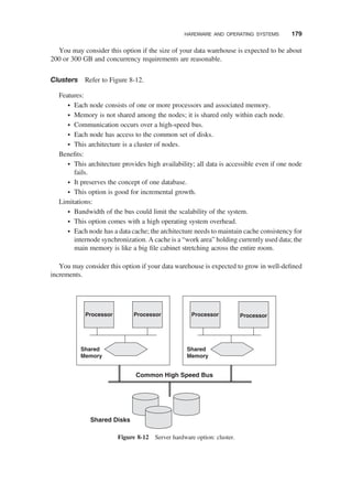 You may consider this option if the size of your data warehouse is expected to be about
200 or 300 GB and concurrency requirements are reasonable.
Clusters Refer to Figure 8-12.
Features:
† Each node consists of one or more processors and associated memory.
† Memory is not shared among the nodes; it is shared only within each node.
† Communication occurs over a high-speed bus.
† Each node has access to the common set of disks.
† This architecture is a cluster of nodes.
Beneﬁts:
† This architecture provides high availability; all data is accessible even if one node
fails.
† It preserves the concept of one database.
† This option is good for incremental growth.
Limitations:
† Bandwidth of the bus could limit the scalability of the system.
† This option comes with a high operating system overhead.
† Each node has a data cache; the architecture needs to maintain cache consistency for
internode synchronization. A cache is a “work area” holding currently used data; the
main memory is like a big ﬁle cabinet stretching across the entire room.
You may consider this option if your data warehouse is expected to grow in well-deﬁned
increments.
Shared
Memory
Processor
Processor Processor Processor
Shared
Memory
Common High Speed Bus
Shared Disks
Figure 8-12 Server hardware option: cluster.
HARDWARE AND OPERATING SYSTEMS 179
 