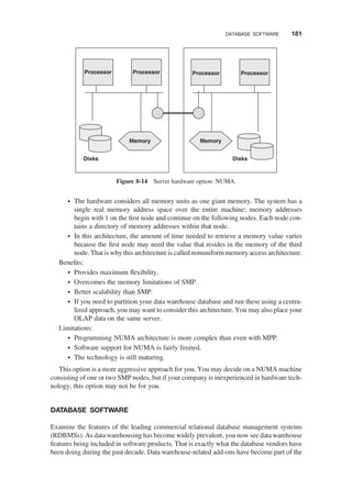 † The hardware considers all memory units as one giant memory. The system has a
single real memory address space over the entire machine; memory addresses
begin with 1 on the ﬁrst node and continue on the following nodes. Each node con-
tains a directory of memory addresses within that node.
† In this architecture, the amount of time needed to retrieve a memory value varies
because the ﬁrst node may need the value that resides in the memory of the third
node. That is why this architecture is called nonuniform memory access architecture.
Beneﬁts:
† Provides maximum ﬂexibility.
† Overcomes the memory limitations of SMP.
† Better scalability than SMP.
† If you need to partition your data warehouse database and run these using a centra-
lized approach, you may want to consider this architecture. You may also place your
OLAP data on the same server.
Limitations:
† Programming NUMA architecture is more complex than even with MPP.
† Software support for NUMA is fairly limited.
† The technology is still maturing.
This option is a more aggressive approach for you. You may decide on a NUMA machine
consisting of one or two SMP nodes, but if your company is inexperienced in hardware tech-
nology, this option may not be for you.
DATABASE SOFTWARE
Examine the features of the leading commercial relational database management systems
(RDBMSs). As data warehousing has become widely prevalent, you now see data warehouse
features being included in software products. That is exactly what the database vendors have
been doing during the past decade. Data warehouse-related add-ons have become part of the
Processor Processor
Disks
Memory
Processor Processor
Disks
Memory
Figure 8-14 Server hardware option: NUMA.
DATABASE SOFTWARE 181
 