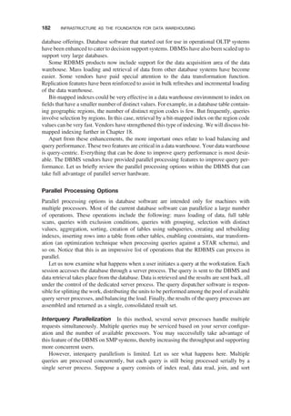 database offerings. Database software that started out for use in operational OLTP systems
have been enhanced to cater to decision support systems. DBMSs have also been scaled up to
support very large databases.
Some RDBMS products now include support for the data acquisition area of the data
warehouse. Mass loading and retrieval of data from other database systems have become
easier. Some vendors have paid special attention to the data transformation function.
Replication features have been reinforced to assist in bulk refreshes and incremental loading
of the data warehouse.
Bit-mapped indexes could be very effective in a data warehouse environment to index on
ﬁelds that have a smaller number of distinct values. For example, in a database table contain-
ing geographic regions, the number of distinct region codes is few. But frequently, queries
involve selection by regions. In this case, retrieval by a bit-mapped index on the region code
values can be very fast. Vendors have strengthened this type of indexing. We will discuss bit-
mapped indexing further in Chapter 18.
Apart from these enhancements, the more important ones relate to load balancing and
query performance. These two features are critical in a data warehouse. Your data warehouse
is query-centric. Everything that can be done to improve query performance is most desir-
able. The DBMS vendors have provided parallel processing features to improve query per-
formance. Let us brieﬂy review the parallel processing options within the DBMS that can
take full advantage of parallel server hardware.
Parallel Processing Options
Parallel processing options in database software are intended only for machines with
multiple processors. Most of the current database software can parallelize a large number
of operations. These operations include the following: mass loading of data, full table
scans, queries with exclusion conditions, queries with grouping, selection with distinct
values, aggregation, sorting, creation of tables using subqueries, creating and rebuilding
indexes, inserting rows into a table from other tables, enabling constraints, star transform-
ation (an optimization technique when processing queries against a STAR schema), and
so on. Notice that this is an impressive list of operations that the RDBMS can process in
parallel.
Let us now examine what happens when a user initiates a query at the workstation. Each
session accesses the database through a server process. The query is sent to the DBMS and
data retrieval takes place from the database. Data is retrieved and the results are sent back, all
under the control of the dedicated server process. The query dispatcher software is respon-
sible for splitting the work, distributing the units to be performed among the pool of available
query server processes, and balancing the load. Finally, the results of the query processes are
assembled and returned as a single, consolidated result set.
Interquery Parallelization In this method, several server processes handle multiple
requests simultaneously. Multiple queries may be serviced based on your server conﬁgur-
ation and the number of available processors. You may successfully take advantage of
this feature of the DBMS on SMP systems, thereby increasing the throughput and supporting
more concurrent users.
However, interquery parallelism is limited. Let us see what happens here. Multiple
queries are processed concurrently, but each query is still being processed serially by a
single server process. Suppose a query consists of index read, data read, join, and sort
182 INFRASTRUCTURE AS THE FOUNDATION FOR DATA WAREHOUSING
 