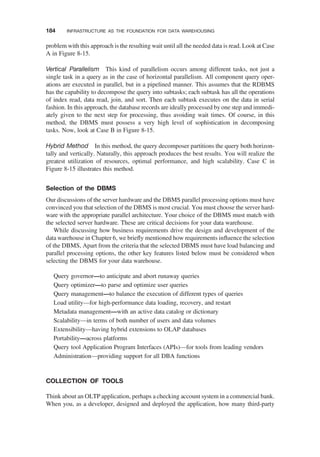 problem with this approach is the resulting wait until all the needed data is read. Look at Case
A in Figure 8-15.
Vertical Parallelism This kind of parallelism occurs among different tasks, not just a
single task in a query as in the case of horizontal parallelism. All component query oper-
ations are executed in parallel, but in a pipelined manner. This assumes that the RDBMS
has the capability to decompose the query into subtasks; each subtask has all the operations
of index read, data read, join, and sort. Then each subtask executes on the data in serial
fashion. In this approach, the database records are ideally processed by one step and immedi-
ately given to the next step for processing, thus avoiding wait times. Of course, in this
method, the DBMS must possess a very high level of sophistication in decomposing
tasks. Now, look at Case B in Figure 8-15.
Hybrid Method In this method, the query decomposer partitions the query both horizon-
tally and vertically. Naturally, this approach produces the best results. You will realize the
greatest utilization of resources, optimal performance, and high scalability. Case C in
Figure 8-15 illustrates this method.
Selection of the DBMS
Our discussions of the server hardware and the DBMS parallel processing options must have
convinced you that selection of the DBMS is most crucial. You must choose the server hard-
ware with the appropriate parallel architecture. Your choice of the DBMS must match with
the selected server hardware. These are critical decisions for your data warehouse.
While discussing how business requirements drive the design and development of the
data warehouse in Chapter 6, we brieﬂy mentioned how requirements inﬂuence the selection
of the DBMS, Apart from the criteria that the selected DBMS must have load balancing and
parallel processing options, the other key features listed below must be considered when
selecting the DBMS for your data warehouse.
Query governor—to anticipate and abort runaway queries
Query optimizer—to parse and optimize user queries
Query management—to balance the execution of different types of queries
Load utility—for high-performance data loading, recovery, and restart
Metadata management—with an active data catalog or dictionary
Scalability—in terms of both number of users and data volumes
Extensibility—having hybrid extensions to OLAP databases
Portability—across platforms
Query tool Application Program Interfaces (APIs)—for tools from leading vendors
Administration—providing support for all DBA functions
COLLECTION OF TOOLS
Think about an OLTP application, perhaps a checking account system in a commercial bank.
When you, as a developer, designed and deployed the application, how many third-party
184 INFRASTRUCTURE AS THE FOUNDATION FOR DATA WAREHOUSING
 