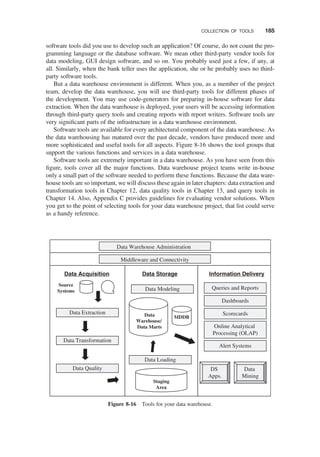 software tools did you use to develop such an application? Of course, do not count the pro-
gramming language or the database software. We mean other third-party vendor tools for
data modeling, GUI design software, and so on. You probably used just a few, if any, at
all. Similarly, when the bank teller uses the application, she or he probably uses no third-
party software tools.
But a data warehouse environment is different. When you, as a member of the project
team, develop the data warehouse, you will use third-party tools for different phases of
the development. You may use code-generators for preparing in-house software for data
extraction. When the data warehouse is deployed, your users will be accessing information
through third-party query tools and creating reports with report writers. Software tools are
very signiﬁcant parts of the infrastructure in a data warehouse environment.
Software tools are available for every architectural component of the data warehouse. As
the data warehousing has matured over the past decade, vendors have produced more and
more sophisticated and useful tools for all aspects. Figure 8-16 shows the tool groups that
support the various functions and services in a data warehouse.
Software tools are extremely important in a data warehouse. As you have seen from this
ﬁgure, tools cover all the major functions. Data warehouse project teams write in-house
only a small part of the software needed to perform these functions. Because the data ware-
house tools are so important, we will discuss these again in later chapters: data extraction and
transformation tools in Chapter 12, data quality tools in Chapter 13, and query tools in
Chapter 14. Also, Appendix C provides guidelines for evaluating vendor solutions. When
you get to the point of selecting tools for your data warehouse project, that list could serve
as a handy reference.
Data Storage
Data Acquisition Information Delivery
Data Loading
Data Quality
Data Transformation
Data Extraction
Source
Systems
Data
Warehouse/
Data Marts
Staging
Area
Data Modeling
MDDB
Data Warehouse Administration
Middleware and Connectivity
Queries and Reports
Dashboards
Scorecards
Alert Systems
Online Analytical
Processing (OLAP)
Data
Mining
DS
Apps.
Figure 8-16 Tools for your data warehouse.
COLLECTION OF TOOLS 185
 