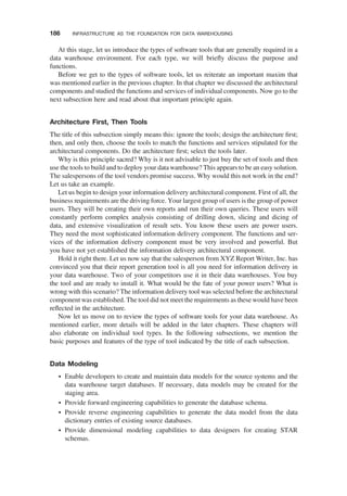At this stage, let us introduce the types of software tools that are generally required in a
data warehouse environment. For each type, we will brieﬂy discuss the purpose and
functions.
Before we get to the types of software tools, let us reiterate an important maxim that
was mentioned earlier in the previous chapter. In that chapter we discussed the architectural
components and studied the functions and services of individual components. Now go to the
next subsection here and read about that important principle again.
Architecture First, Then Tools
The title of this subsection simply means this: ignore the tools; design the architecture ﬁrst;
then, and only then, choose the tools to match the functions and services stipulated for the
architectural components. Do the architecture ﬁrst; select the tools later.
Why is this principle sacred? Why is it not advisable to just buy the set of tools and then
use the tools to build and to deploy your data warehouse? This appears to be an easy solution.
The salespersons of the tool vendors promise success. Why would this not work in the end?
Let us take an example.
Let us begin to design your information delivery architectural component. First of all, the
business requirements are the driving force. Your largest group of users is the group of power
users. They will be creating their own reports and run their own queries. These users will
constantly perform complex analysis consisting of drilling down, slicing and dicing of
data, and extensive visualization of result sets. You know these users are power users.
They need the most sophisticated information delivery component. The functions and ser-
vices of the information delivery component must be very involved and powerful. But
you have not yet established the information delivery architectural component.
Hold it right there. Let us now say that the salesperson from XYZ Report Writer, Inc. has
convinced you that their report generation tool is all you need for information delivery in
your data warehouse. Two of your competitors use it in their data warehouses. You buy
the tool and are ready to install it. What would be the fate of your power users? What is
wrong with this scenario? The information delivery tool was selected before the architectural
component was established. The tool did not meet the requirements as these would have been
reﬂected in the architecture.
Now let us move on to review the types of software tools for your data warehouse. As
mentioned earlier, more details will be added in the later chapters. These chapters will
also elaborate on individual tool types. In the following subsections, we mention the
basic purposes and features of the type of tool indicated by the title of each subsection.
Data Modeling
† Enable developers to create and maintain data models for the source systems and the
data warehouse target databases. If necessary, data models may be created for the
staging area.
† Provide forward engineering capabilities to generate the database schema.
† Provide reverse engineering capabilities to generate the data model from the data
dictionary entries of existing source databases.
† Provide dimensional modeling capabilities to data designers for creating STAR
schemas.
186 INFRASTRUCTURE AS THE FOUNDATION FOR DATA WAREHOUSING
 