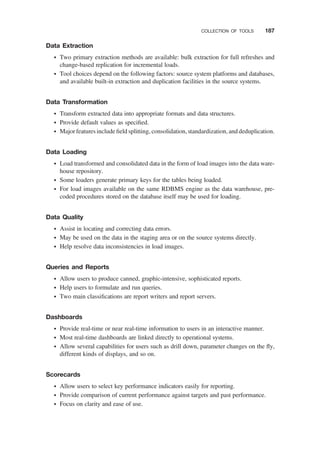 Data Extraction
† Two primary extraction methods are available: bulk extraction for full refreshes and
change-based replication for incremental loads.
† Tool choices depend on the following factors: source system platforms and databases,
and available built-in extraction and duplication facilities in the source systems.
Data Transformation
† Transform extracted data into appropriate formats and data structures.
† Provide default values as speciﬁed.
† Major features include ﬁeld splitting, consolidation, standardization, and deduplication.
Data Loading
† Load transformed and consolidated data in the form of load images into the data ware-
house repository.
† Some loaders generate primary keys for the tables being loaded.
† For load images available on the same RDBMS engine as the data warehouse, pre-
coded procedures stored on the database itself may be used for loading.
Data Quality
† Assist in locating and correcting data errors.
† May be used on the data in the staging area or on the source systems directly.
† Help resolve data inconsistencies in load images.
Queries and Reports
† Allow users to produce canned, graphic-intensive, sophisticated reports.
† Help users to formulate and run queries.
† Two main classiﬁcations are report writers and report servers.
Dashboards
† Provide real-time or near real-time information to users in an interactive manner.
† Most real-time dashboards are linked directly to operational systems.
† Allow several capabilities for users such as drill down, parameter changes on the ﬂy,
different kinds of displays, and so on.
Scorecards
† Allow users to select key performance indicators easily for reporting.
† Provide comparison of current performance against targets and past performance.
† Focus on clarity and ease of use.
COLLECTION OF TOOLS 187
 