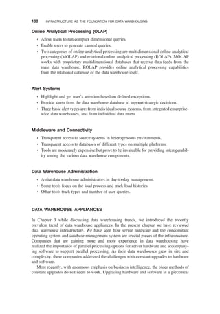 Online Analytical Processing (OLAP)
† Allow users to run complex dimensional queries.
† Enable users to generate canned queries.
† Two categories of online analytical processing are multidimensional online analytical
processing (MOLAP) and relational online analytical processing (ROLAP). MOLAP
works with proprietary multidimensional databases that receive data feeds from the
main data warehouse. ROLAP provides online analytical processing capabilities
from the relational database of the data warehouse itself.
Alert Systems
† Highlight and get user’s attention based on deﬁned exceptions.
† Provide alerts from the data warehouse database to support strategic decisions.
† Three basic alert types are: from individual source systems, from integrated enterprise-
wide data warehouses, and from individual data marts.
Middleware and Connectivity
† Transparent access to source systems in heterogeneous environments.
† Transparent access to databases of different types on multiple platforms.
† Tools are moderately expensive but prove to be invaluable for providing interoperabil-
ity among the various data warehouse components.
Data Warehouse Administration
† Assist data warehouse administrators in day-to-day management.
† Some tools focus on the load process and track load histories.
† Other tools track types and number of user queries.
DATA WAREHOUSE APPLIANCES
In Chapter 3 while discussing data warehousing trends, we introduced the recently
prevalent trend of data warehouse appliances. In the present chapter we have reviewed
data warehouse infrastructure. We have seen how server hardware and the concomitant
operating system and database management system are crucial pieces of the infrastructure.
Companies that are gaining more and more experience in data warehousing have
realized the importance of parallel processing options for server hardware and accompany-
ing software to support parallel processing. As their data warehouses grew in size and
complexity, these companies addressed the challenges with constant upgrades to hardware
and software.
More recently, with enormous emphasis on business intelligence, the older methods of
constant upgrades do not seem to work. Upgrading hardware and software in a piecemeal
188 INFRASTRUCTURE AS THE FOUNDATION FOR DATA WAREHOUSING
 