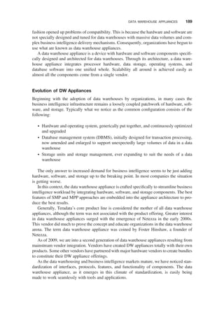 fashion opened up problems of compatibility. This is because the hardware and software are
not specially designed and tuned for data warehouses with massive data volumes and com-
plex business intelligence delivery mechanisms. Consequently, organizations have begun to
use what are known as data warehouse appliances.
A data warehouse appliance is a device with hardware and software components speciﬁ-
cally designed and architected for data warehouses. Through its architecture, a data ware-
house appliance integrates processor hardware, data storage, operating systems, and
database software into one uniﬁed whole. Scalability all around is achieved easily as
almost all the components come from a single vendor.
Evolution of DW Appliances
Beginning with the adoption of data warehouses by organizations, in many cases the
business intelligence infrastructure remains a loosely coupled patchwork of hardware, soft-
ware, and storage. Typically what we notice as the common conﬁguration consists of the
following:
† Hardware and operating system, generically put together, and continuously optimized
and upgraded
† Database management system (DBMS), initially designed for transaction processing,
now amended and enlarged to support unexpectedly large volumes of data in a data
warehouse
† Storage units and storage management, ever expanding to suit the needs of a data
warehouse
The only answer to increased demand for business intelligence seems to be just adding
hardware, software, and storage up to the breaking point. In most companies the situation
is getting worse.
In this context, the data warehouse appliance is crafted speciﬁcally to streamline business
intelligence workload by integrating hardware, software, and storage components. The best
features of SMP and MPP approaches are embedded into the appliance architecture to pro-
duce the best results.
Generally, Teradata’s core product line is considered the mother of all data warehouse
appliances, although the term was not associated with the product offering. Greater interest
in data warehouse appliances surged with the emergence of Netezza in the early 2000s.
This vendor did much to prove the concept and educate organizations in the data warehouse
arena. The term data warehouse appliance was coined by Foster Hinshaw, a founder of
Netezza.
As of 2009, we are into a second generation of data warehouse appliances resulting from
mainstream vendor integration. Vendors have created DW appliances totally with their own
products. Some other vendors have partnered with major hardware vendors to create bundles
to constitute their DW appliance offerings.
As the data warehousing and business intelligence markets mature, we have noticed stan-
dardization of interfaces, protocols, features, and functionality of components. The data
warehouse appliance, as it emerges in this climate of standardization, is easily being
made to work seamlessly with tools and applications.
DATA WAREHOUSE APPLIANCES 189
 