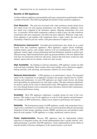 Beneﬁts of DW Appliances
Asdatawarehouseappliances gainpopularityandusage, organizations acquiring theseobtain
a number of beneﬁts. The following highlight the beneﬁts of data warehouse appliances.
Cost Reduction The total cost associated with a data warehouse mainly breaks down
into initial set-up cost and ongoing maintenance cost. Data warehouse appliances incur
less initial costs compared to the alternative options. Ongoing maintenance also costs
less. As powerful, off-the-shelf components continue to drop in price, the data warehouse
constructed with such components will reﬂect the price reduction. Wherever a data ware-
house appliance is put together with components from a single vendor, the total cost of
ownership is linked to just one vendor, with great reduction in support costs.
Performance Improvement Favorable price/performance ratio stands out as a great
beneﬁt from data warehouse appliances. Most appliances support mixed workloads,
enabling reports, queries, and complex analysis to be run simultaneously with ease. DW
appliance vendors apply various partitioning and load distribution methods to achieve par-
allel processing. Improved performance opens up great possibilities to the user. Reports that
took days for turnaround would now take hours; analysis that took hours would now take
minutes; queries that ran for minutes would now take seconds.
High Availability By building in selective redundancy, DW appliance vendors are able
to provide high availability. Many vendors offer warm-standby servers, dual power supplies,
backup networks, disk mirroring, and automatic solutions for server failures.
Reduced Administration A DW appliance is an administrator’s dream. The integrated
nature of the components in an appliance translates into greatly reduced time for trouble-
shooting and maintenance. As most DW appliances are single-vendor devices, the design
and responsibility for optimization rest with single vendors. The data warehouse administra-
tor needs to spend a lot less time on administrative tasks. DW appliances reduce administra-
tive costs through features such as automated space allocation, reduced index maintenance,
and reduced performance tuning.
Scalability Most DW appliances implement a modular design for each of the com-
ponents. This makes it easy for the appliances to scale for both capacity and performance.
For example, in MPP architectures, adding servers improves performance and capacity.
Reliability The homogeneous nature of a DW appliance, usually with components from a
single owner, contributes to its reliability. The users need not perform difﬁcult and uncertain
integration of disk storage, operating systems, DBMS, and processors and attempt to make
them all work together. A DW appliance is a single, architected, cohesive device.
Faster Implementation Because DW appliances may be implemented without
regression or integration testing, the overall implementation time is greatly reduced. Also,
rapid prototyping is possible with DW appliances. Faster implementation means ability to
reap the beneﬁts of business intelligence in the current business cycle itself.
190 INFRASTRUCTURE AS THE FOUNDATION FOR DATA WAREHOUSING
 