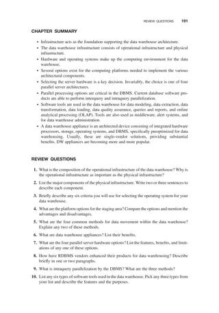 CHAPTER SUMMARY
† Infrastructure acts as the foundation supporting the data warehouse architecture.
† The data warehouse infrastructure consists of operational infrastructure and physical
infrastructure.
† Hardware and operating systems make up the computing environment for the data
warehouse.
† Several options exist for the computing platforms needed to implement the various
architectural components.
† Selecting the server hardware is a key decision. Invariably, the choice is one of four
parallel server architectures.
† Parallel processing options are critical in the DBMS. Current database software pro-
ducts are able to perform interquery and intraquery parallelization.
† Software tools are used in the data warehouse for data modeling, data extraction, data
transformation, data loading, data quality assurance, queries and reports, and online
analytical processing (OLAP). Tools are also used as middleware, alert systems, and
for data warehouse administration.
† A data warehouse appliance is an architected device consisting of integrated hardware
processors, storage, operating systems, and DBMS, speciﬁcally preoptimized for data
warehousing. Usually, these are single-vendor solutions, providing substantial
beneﬁts. DW appliances are becoming more and more popular.
REVIEW QUESTIONS
1. What is the composition of the operational infrastructure of the data warehouse? Why is
the operational infrastructure as important as the physical infrastructure?
2. List the major components of the physical infrastructure. Write two or three sentences to
describe each component.
3. Brieﬂy describe any six criteria you will use for selecting the operating system for your
data warehouse.
4. What are the platform options for the staging area? Compare the options and mention the
advantages and disadvantages.
5. What are the four common methods for data movement within the data warehouse?
Explain any two of these methods.
6. What are data warehouse appliances? List their beneﬁts.
7. What are the four parallel server hardware options? List the features, beneﬁts, and limit-
ations of any one of these options.
8. How have RDBMS vendors enhanced their products for data warehousing? Describe
brieﬂy in one or two paragraphs.
9. What is intraquery parallelization by the DBMS? What are the three methods?
10. List any six types of software tools used in the data warehouse. Pick any three types from
your list and describe the features and the purposes.
REVIEW QUESTIONS 191
 
