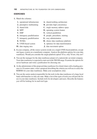 EXERCISES
1. Match the columns:
1. operational infrastructure
2. preemptive multitasking
3. shared disk
4. MPP
5. SMP
6. interquery parallelization
7. intraquery parallelization
8. NUMA
9. UNIX-based system
10. data staging area
A. shared-nothing architecture
B. provides high concurrency
C. single memory address space
D. operating system feature
E. vertical parallelism
F. people, procedures, training
G. easy administration
H. choice data warehouse platform
I. optimize for data transformation
J. data movement option
2. In your company, all the source systems reside on a single UNIX-based platform, except
one legacy system on a mainframe computer. Analyze the platform options for your data
warehouse. Would you consider the single-platform option? If so, why? If not, why not?
3. You are the manager for the data warehouse project of a nationwide car rental company.
Your data warehouse is expected to start out in the 500 GB range. Examine the options for
server hardware and write a justiﬁcation for choosing one.
4. As the administrator of the proposed data warehouse for a hotel chain with a leading pres-
ence in 10 eastern states, write a proposal describing the criteria you will use to select the
RDBMS for your data warehouse. Make your assumptions clear.
5. You are the senior analyst responsible for the tools in the data warehouse of a large local
bank with branches in only one state. Make a list of the types of tools you will provide for
use in your data warehouse. Include tools for developers and users. Describe the features
you will be looking for in each tool type.
192 INFRASTRUCTURE AS THE FOUNDATION FOR DATA WAREHOUSING
 