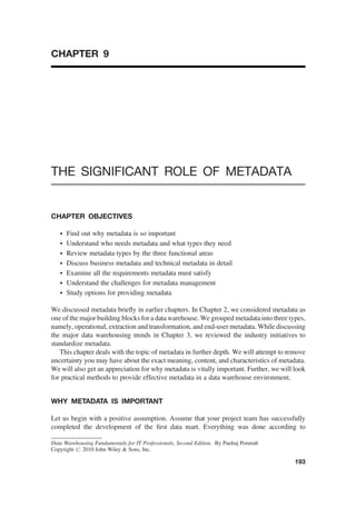 CHAPTER 9
THE SIGNIFICANT ROLE OF METADATA
CHAPTER OBJECTIVES
† Find out why metadata is so important
† Understand who needs metadata and what types they need
† Review metadata types by the three functional areas
† Discuss business metadata and technical metadata in detail
† Examine all the requirements metadata must satisfy
† Understand the challenges for metadata management
† Study options for providing metadata
We discussed metadata brieﬂy in earlier chapters. In Chapter 2, we considered metadata as
one of the major building blocks for a data warehouse. We grouped metadata into three types,
namely, operational, extraction and transformation, and end-user metadata. While discussing
the major data warehousing trends in Chapter 3, we reviewed the industry initiatives to
standardize metadata.
This chapter deals with the topic of metadata in further depth. We will attempt to remove
uncertainty you may have about the exact meaning, content, and characteristics of metadata.
We will also get an appreciation for why metadata is vitally important. Further, we will look
for practical methods to provide effective metadata in a data warehouse environment.
WHY METADATA IS IMPORTANT
Let us begin with a positive assumption. Assume that your project team has successfully
completed the development of the ﬁrst data mart. Everything was done according to
Data Warehousing Fundamentals for IT Professionals, Second Edition. By Paulraj Ponniah
Copyright # 2010 John Wiley & Sons, Inc.
193
 