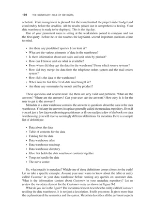 schedule. Your management is pleased that the team ﬁnished the project under budget and
comfortably before the deadline. All the results proved out in comprehensive testing. Your
data warehouse is ready to be deployed. This is the big day.
One of your prominent users is sitting at the workstation poised to compose and run
the ﬁrst query. Before he or she touches the keyboard, several important questions come
to mind.
† Are there any predeﬁned queries I can look at?
† What are the various elements of data in the warehouse?
† Is there information about unit sales and unit costs by product?
† How can I browse and see what is available?
† From where did they get the data for the warehouse? From which source systems?
† How did they merge the data from the telephone orders system and the mail orders
system?
† How old is the data in the warehouse?
† When was the last time fresh data was brought in?
† Are there any summaries by month and by product?
These questions and several more like them are very valid and pertinent. What are the
answers? Where are the answers? Can your user see the answers? How easy is it for the
user to get to the answers?
Metadata in a data warehouse contains the answers to questions about the data in the data
warehouse. You keep the answers in a place generally called the metadata repository. Even if
you ask just a few data warehousing practitioners or if you read just a few of the books on data
warehousing, you will receive seemingly different deﬁnitions for metadata. Here is a sample
list of deﬁnitions:
† Data about the data
† Table of contents for the data
† Catalog for the data
† Data warehouse atlas
† Data warehouse roadmap
† Data warehouse directory
† Glue that holds the data warehouse contents together
† Tongs to handle the data
† The nerve center
So, what exactly is metadata? Which one of these deﬁnitions comes closest to the truth?
Let us take a speciﬁc example. Assume your user wants to know about the table or entity
called Customer in your data warehouse before running any queries on customer data.
What is the information content about Customer in your metadata repository? Let us
review the metadata element for the Customer entity as shown in Figure 9-1.
What do you see in the ﬁgure? The metadata element describes the entity called Customer
residing the data warehouse. It is not just a description. It tells you more. It gives more than
the explanation of the semantics and the syntax. Metadata describes all the pertinent aspects
194 THE SIGNIFICANT ROLE OF METADATA
 