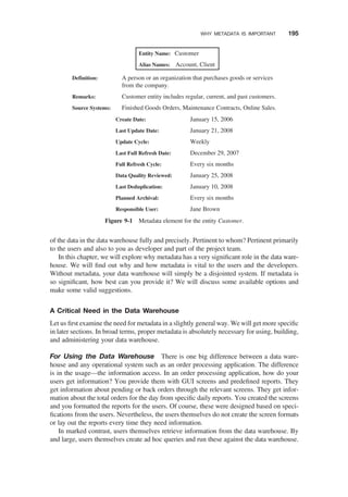 of the data in the data warehouse fully and precisely. Pertinent to whom? Pertinent primarily
to the users and also to you as developer and part of the project team.
In this chapter, we will explore why metadata has a very signiﬁcant role in the data ware-
house. We will ﬁnd out why and how metadata is vital to the users and the developers.
Without metadata, your data warehouse will simply be a disjointed system. If metadata is
so signiﬁcant, how best can you provide it? We will discuss some available options and
make some valid suggestions.
A Critical Need in the Data Warehouse
Let us ﬁrst examine the need for metadata in a slightly general way. We will get more speciﬁc
in later sections. In broad terms, proper metadata is absolutely necessary for using, building,
and administering your data warehouse.
For Using the Data Warehouse There is one big difference between a data ware-
house and any operational system such as an order processing application. The difference
is in the usage—the information access. In an order processing application, how do your
users get information? You provide them with GUI screens and predeﬁned reports. They
get information about pending or back orders through the relevant screens. They get infor-
mation about the total orders for the day from speciﬁc daily reports. You created the screens
and you formatted the reports for the users. Of course, these were designed based on speci-
ﬁcations from the users. Nevertheless, the users themselves do not create the screen formats
or lay out the reports every time they need information.
In marked contrast, users themselves retrieve information from the data warehouse. By
and large, users themselves create ad hoc queries and run these against the data warehouse.
Entity Name: Customer
Alias Names: Account, Client
Definition: A person or an organization that purchases goods or services
from the company.
Remarks: Customer entity includes regular, current, and past customers.
Source Systems: Finished Goods Orders, Maintenance Contracts, Online Sales.
Create Date: January 15, 2006
Last Update Date: January 21, 2008
Update Cycle: Weekly
Last Full Refresh Date: December 29, 2007
Full Refresh Cycle: Every six months
Data Quality Reviewed: January 25, 2008
Last Deduplication: January 10, 2008
Planned Archival: Every six months
Responsible User: Jane Brown
Figure 9-1 Metadata element for the entity Customer.
WHY METADATA IS IMPORTANT 195
 