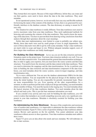 They format their own reports. Because of this major difference, before they can create and
run their queries, users need to know about the data in the data warehouse. They need
metadata.
In our operational systems, however, we do not really have any easy and ﬂexible methods
for knowing the nature of the contents of the database. In fact, there is no great need for user-
friendly interfaces to the database contents. The data dictionary or catalog is meant for IT
uses only.
The situation for a data warehouse is totally different. Your data warehouse users need to
receive maximum value from your data warehouse. They need sophisticated methods for
browsing and examining the contents of the data warehouse. They need to know the mean-
ings of the data items. You have to prevent them from drawing wrong conclusions from their
analysis through their ignorance about the exact meanings.
Earlier data mart implementations were limited in scope to probably one subject area.
Mostly, those data marts were used by small groups of users in single departments. The
users of those data marts were able to get by with scanty metadata. Today’s data warehouses
are much wider in scope and larger in size. Without adequate metadata support, users of
these larger data warehouses are totally handicapped.
For Building the Data Warehouse Let us say you are the data extraction and trans-
formation expert on the project team. You know data extraction methods very well. You can
work with data extraction tools. You understand the general data transformation techniques.
But, in order to apply your expertise, ﬁrst you must know the source systems and their data
structures. You need to know the structures and the data content in the data warehouse. Then
you need to determine the mappings and the data transformations. So far, to perform your
tasks in building the data extraction and data transformation component of the data ware-
house, you need metadata about the source systems, source-to-target mappings, and data
transformation rules.
Try to wear a different hat. You are now the database administrator (DBA) for the data
warehouse database. You are responsible for the physical design of the database and for
doing the initial loading. You are also responsible for periodic incremental loads. There
are more responsibilities for you. Even ignoring all the other responsibilities for a
moment, in order to perform just the tasks of physical design and loading, you need metadata
about a number of things. You need the layouts in the staging area. You need metadata about
the logical structure of the data warehouse database. You need metadata about the data
refresh and load cycles. This is just the bare minimum information you need.
If you consider every activity and every task for building the data warehouse, you will
come to realize that metadata is an overall compelling necessity and a very signiﬁcant com-
ponent in your data warehouse. Metadata is absolutely essential for building your data
warehouse.
For Administering the Data Warehouse Because of the complexities and enormous
sizes of modern data warehouses, it is impossible to administer the data warehouse without
substantial metadata. Figure 9-2 lists a series of questions relating to data warehouse admini-
stration. Review each question on the list carefully. You cannot administer your data
warehouse without answers to these questions. Your data warehouse metadata must address
these issues.
Figure 9-3 gives you an idea about who needs and uses metadata. We will elaborate on
this in later sections.
196 THE SIGNIFICANT ROLE OF METADATA
 