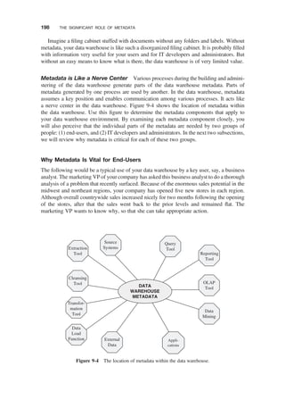 Imagine a ﬁling cabinet stuffed with documents without any folders and labels. Without
metadata, your data warehouse is like such a disorganized ﬁling cabinet. It is probably ﬁlled
with information very useful for your users and for IT developers and administrators. But
without an easy means to know what is there, the data warehouse is of very limited value.
Metadata is Like a Nerve Center Various processes during the building and admini-
stering of the data warehouse generate parts of the data warehouse metadata. Parts of
metadata generated by one process are used by another. In the data warehouse, metadata
assumes a key position and enables communication among various processes. It acts like
a nerve center in the data warehouse. Figure 9-4 shows the location of metadata within
the data warehouse. Use this ﬁgure to determine the metadata components that apply to
your data warehouse environment. By examining each metadata component closely, you
will also perceive that the individual parts of the metadata are needed by two groups of
people: (1) end-users, and (2) IT developers and administrators. In the next two subsections,
we will review why metadata is critical for each of these two groups.
Why Metadata Is Vital for End-Users
The following would be a typical use of your data warehouse by a key user, say, a business
analyst. The marketing VP of your company has asked this business analyst to do a thorough
analysis of a problem that recently surfaced. Because of the enormous sales potential in the
midwest and northeast regions, your company has opened ﬁve new stores in each region.
Although overall countrywide sales increased nicely for two months following the opening
of the stores, after that the sales went back to the prior levels and remained ﬂat. The
marketing VP wants to know why, so that she can take appropriate action.
Extraction
Tool
Source
Systems
Cleansing
Tool
Transfor-
mation
Tool
Data
Load
Function External
Data
Query
Tool
Reporting
Tool
OLAP
Tool
Data
Mining
Appli-
cations
DATA
WAREHOUSE
METADATA
Figure 9-4 The location of metadata within the data warehouse.
198 THE SIGNIFICANT ROLE OF METADATA
 