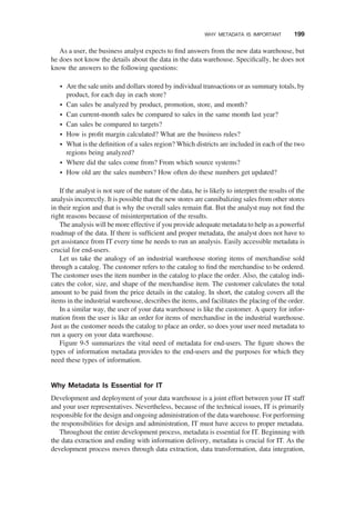 As a user, the business analyst expects to ﬁnd answers from the new data warehouse, but
he does not know the details about the data in the data warehouse. Speciﬁcally, he does not
know the answers to the following questions:
† Are the sale units and dollars stored by individual transactions or as summary totals, by
product, for each day in each store?
† Can sales be analyzed by product, promotion, store, and month?
† Can current-month sales be compared to sales in the same month last year?
† Can sales be compared to targets?
† How is proﬁt margin calculated? What are the business rules?
† What is the deﬁnition of a sales region? Which districts are included in each of the two
regions being analyzed?
† Where did the sales come from? From which source systems?
† How old are the sales numbers? How often do these numbers get updated?
If the analyst is not sure of the nature of the data, he is likely to interpret the results of the
analysis incorrectly. It is possible that the new stores are cannibalizing sales from other stores
in their region and that is why the overall sales remain ﬂat. But the analyst may not ﬁnd the
right reasons because of misinterpretation of the results.
The analysis will be more effective if you provide adequate metadata to help as a powerful
roadmap of the data. If there is sufﬁcient and proper metadata, the analyst does not have to
get assistance from IT every time he needs to run an analysis. Easily accessible metadata is
crucial for end-users.
Let us take the analogy of an industrial warehouse storing items of merchandise sold
through a catalog. The customer refers to the catalog to ﬁnd the merchandise to be ordered.
The customer uses the item number in the catalog to place the order. Also, the catalog indi-
cates the color, size, and shape of the merchandise item. The customer calculates the total
amount to be paid from the price details in the catalog. In short, the catalog covers all the
items in the industrial warehouse, describes the items, and facilitates the placing of the order.
In a similar way, the user of your data warehouse is like the customer. A query for infor-
mation from the user is like an order for items of merchandise in the industrial warehouse.
Just as the customer needs the catalog to place an order, so does your user need metadata to
run a query on your data warehouse.
Figure 9-5 summarizes the vital need of metadata for end-users. The ﬁgure shows the
types of information metadata provides to the end-users and the purposes for which they
need these types of information.
Why Metadata Is Essential for IT
Development and deployment of your data warehouse is a joint effort between your IT staff
and your user representatives. Nevertheless, because of the technical issues, IT is primarily
responsible for the design and ongoing administration of the data warehouse. For performing
the responsibilities for design and administration, IT must have access to proper metadata.
Throughout the entire development process, metadata is essential for IT. Beginning with
the data extraction and ending with information delivery, metadata is crucial for IT. As the
development process moves through data extraction, data transformation, data integration,
WHY METADATA IS IMPORTANT 199
 
