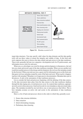 target data structures. You may specify valid values for data elements and the data quality
tools will use these values to ensure the integrity and validity of data. At the front end,
tools empower the users to browse the data content and gain access to the data warehouse.
These tools generally fall into two categories: development tools for IT professionals, and
information access tools for end-users.
When you, as a developer, use a tool for design and development, in that process, the tool
lets you create and record a part of the data warehouse metadata. When you use another tool
to perform another process in the design and development, this tool uses the metadata created
by the ﬁrst tool. When your end-user uses a query tool for information access at the front end,
that query tool uses metadata created by some of the back-end tools. What exactly is happen-
ing here with metadata? Metadata is no longer passive documentation. Metadata takes part in
the process. It aids in the automation of data warehouse processes.
Let us consider the back-end processes beginning with the deﬁning of the data sources.
As the data movement takes place from the data sources to the data warehouse database
through the data staging area, several processes occur. In a typical data warehouse, appropri-
ate tools assist in these processes. Each tool records its own metadata as data movement takes
place. The metadata recorded by one tool drives one or more processes that follow. This is
how metadata assumes an active role and assists in the automation of data warehouse
processes.
Here is a list of back-end processes shown in the order in which they generally occur:
1. Source data structure deﬁnition
2. Data extraction
3. Initial reformatting/merging
4. Preliminary data cleansing
METADATA ESSENTIAL FOR IT
Source data structures
Source platforms
Data extraction methods
External data
Data transformation rules
Data cleansing rules
Staging area structures
Dimensional models
Initial loads
Incremental loads
Data summarization
OLAP system
Web-enabling
Query/report design
METADATA
VITAL FOR
END-USERS
IT
PROFESSIONALS
Figure 9-6 Metadata essential for IT.
WHY METADATA IS IMPORTANT 201
 