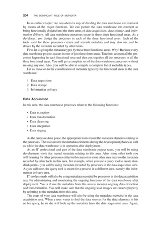 In an earlier chapter, we considered a way of dividing the data warehouse environment
by means of the major functions. We can picture the data warehouse environment as
being functionally divided into the three areas of data acquisition, data storage, and infor-
mation delivery. All data warehouse processes occur in these three functional areas. As a
developer, you design the processes in each of the three functional areas. Each of the
tools used for these processes creates and records metadata and may also use and be
driven by the metadata recorded by other tools.
First, let us group the metadata types by these three functional areas. Why? Because every
data warehouse process occurs in one of just these three areas. Take into account all the pro-
cesses happening in each functional area and then put together all the processes in all the
three functional areas. You will get a complete set of the data warehouse processes without
missing any one. Also, you will be able to compile a complete list of metadata types.
Let us move on to the classiﬁcation of metadata types by the functional areas in the data
warehouse:
1. Data acquisition
2. Data storage
3. Information delivery
Data Acquisition
In this area, the data warehouse processes relate to the following functions:
† Data extraction
† Data transformation
† Data cleansing
† Data integration
† Data staging
As the processes take place, the appropriate tools record the metadata elements relating to
the processes. The tools record the metadata elements during the development phases as well
as while the data warehouse is in operation after deployment.
As an IT professional and part of the data warehouse project team, you will be using
development tools that record metadata relating to this area. Also, some other tools you
will be using for other processes either in this area or in some other area may use the metadata
recorded by other tools in this area. For example, when you use a query tool to create stan-
dard queries, you will be using metadata recorded by processes in the data acquisition area.
As you will note, the query tool is meant for a process in a different area, namely, the infor-
mation delivery area.
IT professionals will also be using metadata recorded by processes in the data acquisition
area for administering and monitoring the ongoing functions of the data warehouse after
deployment. You will use the metadata from this area to monitor ongoing data extraction
and transformation. You will make sure that the ongoing load images are created properly
by referring to the metadata from this area.
The users of your data warehouse will also be using the metadata recorded in the data
acquisition area. When a user wants to ﬁnd the data sources for the data elements in his
or her query, he or she will look up the metadata from the data acquisition area. Again,
204 THE SIGNIFICANT ROLE OF METADATA
 