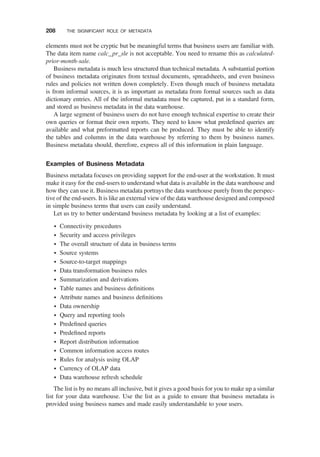 elements must not be cryptic but be meaningful terms that business users are familiar with.
The data item name calc_pr_sle is not acceptable. You need to rename this as calculated-
prior-month-sale.
Business metadata is much less structured than technical metadata. A substantial portion
of business metadata originates from textual documents, spreadsheets, and even business
rules and policies not written down completely. Even though much of business metadata
is from informal sources, it is as important as metadata from formal sources such as data
dictionary entries. All of the informal metadata must be captured, put in a standard form,
and stored as business metadata in the data warehouse.
A large segment of business users do not have enough technical expertise to create their
own queries or format their own reports. They need to know what predeﬁned queries are
available and what preformatted reports can be produced. They must be able to identify
the tables and columns in the data warehouse by referring to them by business names.
Business metadata should, therefore, express all of this information in plain language.
Examples of Business Metadata
Business metadata focuses on providing support for the end-user at the workstation. It must
make it easy for the end-users to understand what data is available in the data warehouse and
how they can use it. Business metadata portrays the data warehouse purely from the perspec-
tive of the end-users. It is like an external view of the data warehouse designed and composed
in simple business terms that users can easily understand.
Let us try to better understand business metadata by looking at a list of examples:
† Connectivity procedures
† Security and access privileges
† The overall structure of data in business terms
† Source systems
† Source-to-target mappings
† Data transformation business rules
† Summarization and derivations
† Table names and business deﬁnitions
† Attribute names and business deﬁnitions
† Data ownership
† Query and reporting tools
† Predeﬁned queries
† Predeﬁned reports
† Report distribution information
† Common information access routes
† Rules for analysis using OLAP
† Currency of OLAP data
† Data warehouse refresh schedule
The list is by no means all inclusive, but it gives a good basis for you to make up a similar
list for your data warehouse. Use the list as a guide to ensure that business metadata is
provided using business names and made easily understandable to your users.
208 THE SIGNIFICANT ROLE OF METADATA
 