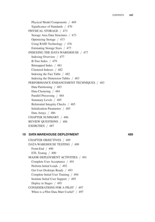 Physical Model Components / 469
Signiﬁcance of Standards / 470
PHYSICAL STORAGE / 473
Storage Area Data Structures / 473
Optimizing Storage / 473
Using RAID Technology / 476
Estimating Storage Sizes / 477
INDEXING THE DATA WAREHOUSE / 477
Indexing Overview / 477
B-Tree Index / 479
Bitmapped Index / 481
Clustered Indexes / 482
Indexing the Fact Table / 482
Indexing the Dimension Tables / 483
PERFORMANCE ENHANCEMENT TECHNIQUES / 483
Data Partitioning / 483
Data Clustering / 484
Parallel Processing / 484
Summary Levels / 485
Referential Integrity Checks / 485
Initialization Parameters / 485
Data Arrays / 486
CHAPTER SUMMARY / 486
REVIEW QUESTIONS / 486
EXERCISES / 487
19 DATA WAREHOUSE DEPLOYMENT 489
CHAPTER OBJECTIVES / 489
DATA WAREHOUSE TESTING / 490
Front-End / 490
ETL Testing / 490
MAJOR DEPLOYMENT ACTIVITIES / 491
Complete User Acceptance / 491
Perform Initial Loads / 492
Get User Desktops Ready / 493
Complete Initial User Training / 494
Institute Initial User Support / 495
Deploy in Stages / 495
CONSIDERATIONS FOR A PILOT / 497
When is a Pilot Data Mart Useful? / 497
CONTENTS xxi
 
