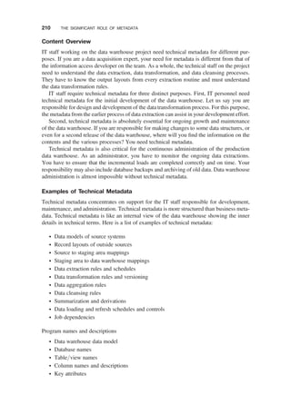 Content Overview
IT staff working on the data warehouse project need technical metadata for different pur-
poses. If you are a data acquisition expert, your need for metadata is different from that of
the information access developer on the team. As a whole, the technical staff on the project
need to understand the data extraction, data transformation, and data cleansing processes.
They have to know the output layouts from every extraction routine and must understand
the data transformation rules.
IT staff require technical metadata for three distinct purposes. First, IT personnel need
technical metadata for the initial development of the data warehouse. Let us say you are
responsible for design and development of the data transformation process. For this purpose,
the metadata from the earlier process of data extraction can assist in your development effort.
Second, technical metadata is absolutely essential for ongoing growth and maintenance
of the data warehouse. If you are responsible for making changes to some data structures, or
even for a second release of the data warehouse, where will you ﬁnd the information on the
contents and the various processes? You need technical metadata.
Technical metadata is also critical for the continuous administration of the production
data warehouse. As an administrator, you have to monitor the ongoing data extractions.
You have to ensure that the incremental loads are completed correctly and on time. Your
responsibility may also include database backups and archiving of old data. Data warehouse
administration is almost impossible without technical metadata.
Examples of Technical Metadata
Technical metadata concentrates on support for the IT staff responsible for development,
maintenance, and administration. Technical metadata is more structured than business meta-
data. Technical metadata is like an internal view of the data warehouse showing the inner
details in technical terms. Here is a list of examples of technical metadata:
† Data models of source systems
† Record layouts of outside sources
† Source to staging area mappings
† Staging area to data warehouse mappings
† Data extraction rules and schedules
† Data transformation rules and versioning
† Data aggregation rules
† Data cleansing rules
† Summarization and derivations
† Data loading and refresh schedules and controls
† Job dependencies
Program names and descriptions
† Data warehouse data model
† Database names
† Table/view names
† Column names and descriptions
† Key attributes
210 THE SIGNIFICANT ROLE OF METADATA
 