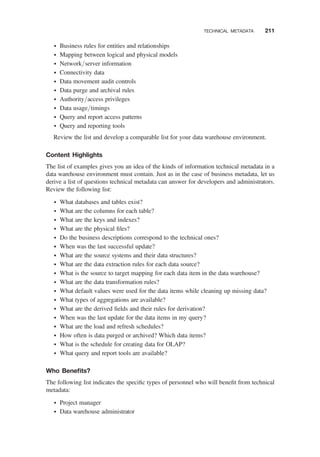 † Business rules for entities and relationships
† Mapping between logical and physical models
† Network/server information
† Connectivity data
† Data movement audit controls
† Data purge and archival rules
† Authority/access privileges
† Data usage/timings
† Query and report access patterns
† Query and reporting tools
Review the list and develop a comparable list for your data warehouse environment.
Content Highlights
The list of examples gives you an idea of the kinds of information technical metadata in a
data warehouse environment must contain. Just as in the case of business metadata, let us
derive a list of questions technical metadata can answer for developers and administrators.
Review the following list:
† What databases and tables exist?
† What are the columns for each table?
† What are the keys and indexes?
† What are the physical ﬁles?
† Do the business descriptions correspond to the technical ones?
† When was the last successful update?
† What are the source systems and their data structures?
† What are the data extraction rules for each data source?
† What is the source to target mapping for each data item in the data warehouse?
† What are the data transformation rules?
† What default values were used for the data items while cleaning up missing data?
† What types of aggregations are available?
† What are the derived ﬁelds and their rules for derivation?
† When was the last update for the data items in my query?
† What are the load and refresh schedules?
† How often is data purged or archived? Which data items?
† What is the schedule for creating data for OLAP?
† What query and report tools are available?
Who Beneﬁts?
The following list indicates the speciﬁc types of personnel who will beneﬁt from technical
metadata:
† Project manager
† Data warehouse administrator
TECHNICAL METADATA 211
 