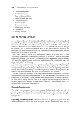 † Database administrator
† Metadata manager
† Data warehouse architect
† Data acquisition developer
† Data quality analyst
† Business analyst
† System administrator
† Infrastructure specialist
† Data modeler
† Security architect
HOW TO PROVIDE METADATA
As your data warehouse is being designed and built, metadata needs to be collected and
recorded. As you know, metadata describes your data warehouse from various points of
view. You look into the data warehouse through the metadata to ﬁnd the data sources, to
understand the data extractions and transformations, to determine how to navigate through
the contents, and to retrieve information. Most of the data warehouse processes are
performed with the aid of software tools. The same metadata or true copies of the relevant
subsets must be available to every tool.
In a study conducted by the Data Warehousing Institute in the early years of data
warehousing, 86% of the respondents fully recognized the signiﬁcance of having a metadata
management strategy. However, only 9% had implemented a metadata solution. Another
16% had a plan and had begun to work on the implementation. This situation has improved
somewhat in today’s environment.
If most of the companies with data warehouses realized the enormous signiﬁcance of
metadata management, why is only a small percentage doing anything about it? Metadata
management presents great challenges. The challenges are not in the capturing of metadata
through the use of the tools during data warehouse processes but lie in the integration of the
metadata from the various tools that create and maintain their own metadata.
We will explore the challenges. How can you ﬁnd options to overcome the challenges
and establish effective metadata management in your data warehouse environment? What
is happening in the industry? While standards are being worked out in industry coalitions,
are there interim options for you? First, let us establish the basic requirements for good
metadata management. What are the requirements? Next, we will consider the sources for
metadata before we examine the challenges.
Metadata Requirements
Very simply put, metadata must serve as a roadmap to the data warehouse for your users. It
must also support IT in the development and administration of the data warehouse. Let us go
beyond these simple statements and look at speciﬁcs of the requirements for metadata
management.
Capturing and Storing Data The data dictionary in an operational system stores the
structure and business rules as they are at the current time. For operational systems, it is not
212 THE SIGNIFICANT ROLE OF METADATA
 