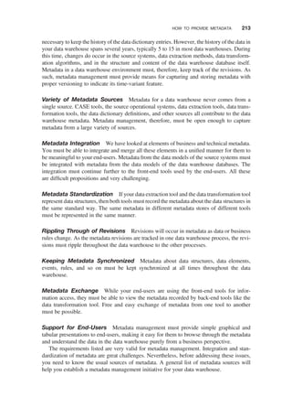 necessary to keep the history of the data dictionary entries. However, the history of the data in
your data warehouse spans several years, typically 5 to 15 in most data warehouses. During
this time, changes do occur in the source systems, data extraction methods, data transform-
ation algorithms, and in the structure and content of the data warehouse database itself.
Metadata in a data warehouse environment must, therefore, keep track of the revisions. As
such, metadata management must provide means for capturing and storing metadata with
proper versioning to indicate its time-variant feature.
Variety of Metadata Sources Metadata for a data warehouse never comes from a
single source. CASE tools, the source operational systems, data extraction tools, data trans-
formation tools, the data dictionary deﬁnitions, and other sources all contribute to the data
warehouse metadata. Metadata management, therefore, must be open enough to capture
metadata from a large variety of sources.
Metadata Integration We have looked at elements of business and technical metadata.
You must be able to integrate and merge all these elements in a uniﬁed manner for them to
be meaningful to your end-users. Metadata from the data models of the source systems must
be integrated with metadata from the data models of the data warehouse databases. The
integration must continue further to the front-end tools used by the end-users. All these
are difﬁcult propositions and very challenging.
Metadata Standardization If your data extraction tool and the data transformation tool
represent data structures, then both tools must record the metadata about the data structures in
the same standard way. The same metadata in different metadata stores of different tools
must be represented in the same manner.
Rippling Through of Revisions Revisions will occur in metadata as data or business
rules change. As the metadata revisions are tracked in one data warehouse process, the revi-
sions must ripple throughout the data warehouse to the other processes.
Keeping Metadata Synchronized Metadata about data structures, data elements,
events, rules, and so on must be kept synchronized at all times throughout the data
warehouse.
Metadata Exchange While your end-users are using the front-end tools for infor-
mation access, they must be able to view the metadata recorded by back-end tools like the
data transformation tool. Free and easy exchange of metadata from one tool to another
must be possible.
Support for End-Users Metadata management must provide simple graphical and
tabular presentations to end-users, making it easy for them to browse through the metadata
and understand the data in the data warehouse purely from a business perspective.
The requirements listed are very valid for metadata management. Integration and stan-
dardization of metadata are great challenges. Nevertheless, before addressing these issues,
you need to know the usual sources of metadata. A general list of metadata sources will
help you establish a metadata management initiative for your data warehouse.
HOW TO PROVIDE METADATA 213
 