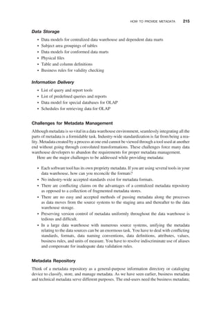 Data Storage
† Data models for centralized data warehouse and dependent data marts
† Subject area groupings of tables
† Data models for conformed data marts
† Physical ﬁles
† Table and column deﬁnitions
† Business rules for validity checking
Information Delivery
† List of query and report tools
† List of predeﬁned queries and reports
† Data model for special databases for OLAP
† Schedules for retrieving data for OLAP
Challenges for Metadata Management
Although metadata is so vital in a data warehouse environment, seamlessly integrating all the
parts of metadata is a formidable task. Industry-wide standardization is far from being a rea-
lity. Metadata created by a process at one end cannot be viewed through a tool used at another
end without going through convoluted transformations. These challenges force many data
warehouse developers to abandon the requirements for proper metadata management.
Here are the major challenges to be addressed while providing metadata:
† Each software tool has its own propriety metadata. If you are using several tools in your
data warehouse, how can you reconcile the formats?
† No industry-wide accepted standards exist for metadata formats.
† There are conﬂicting claims on the advantages of a centralized metadata repository
as opposed to a collection of fragmented metadata stores.
† There are no easy and accepted methods of passing metadata along the processes
as data moves from the source systems to the staging area and thereafter to the data
warehouse storage.
† Preserving version control of metadata uniformly throughout the data warehouse is
tedious and difﬁcult.
† In a large data warehouse with numerous source systems, unifying the metadata
relating to the data sources can be an enormous task. You have to deal with conﬂicting
standards, formats, data naming conventions, data deﬁnitions, attributes, values,
business rules, and units of measure. You have to resolve indiscriminate use of aliases
and compensate for inadequate data validation rules.
Metadata Repository
Think of a metadata repository as a general-purpose information directory or cataloging
device to classify, store, and manage metadata. As we have seen earlier, business metadata
and technical metadata serve different purposes. The end-users need the business metadata;
HOW TO PROVIDE METADATA 215
 