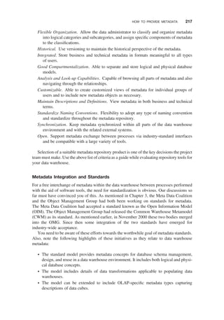 Flexible Organization. Allow the data administrator to classify and organize metadata
into logical categories and subcategories, and assign speciﬁc components of metadata
to the classiﬁcations.
Historical. Use versioning to maintain the historical perspective of the metadata.
Integrated. Store business and technical metadata in formats meaningful to all types
of users.
Good Compartmentalization. Able to separate and store logical and physical database
models.
Analysis and Look-up Capabilities. Capable of browsing all parts of metadata and also
navigating through the relationships.
Customizable. Able to create customized views of metadata for individual groups of
users and to include new metadata objects as necessary.
Maintain Descriptions and Deﬁnitions. View metadata in both business and technical
terms.
Standardize Naming Conventions. Flexibility to adopt any type of naming convention
and standardize throughout the metadata repository.
Synchronization. Keep metadata synchronized within all parts of the data warehouse
environment and with the related external systems.
Open. Support metadata exchange between processes via industry-standard interfaces
and be compatible with a large variety of tools.
Selection of a suitable metadata repository product is one of the key decisions the project
team must make. Use the above list of criteria as a guide while evaluating repository tools for
your data warehouse.
Metadata Integration and Standards
For a free interchange of metadata within the data warehouse between processes performed
with the aid of software tools, the need for standardization is obvious. Our discussions so
far must have convinced you of this. As mentioned in Chapter 3, the Meta Data Coalition
and the Object Management Group had both been working on standards for metadata.
The Meta Data Coalition had accepted a standard known as the Open Information Model
(OIM). The Object Management Group had released the Common Warehouse Metamodel
(CWM) as its standard. As mentioned earlier, in November 2000 these two bodies merged
into the OMG. Since then some integration of the two standards have emerged for
industry-wide acceptance.
You need to be aware of these efforts towards the worthwhile goal of metadata standards.
Also, note the following highlights of these initiatives as they relate to data warehouse
metadata:
† The standard model provides metadata concepts for database schema management,
design, and reuse in a data warehouse environment. It includes both logical and physi-
cal database concepts.
† The model includes details of data transformations applicable to populating data
warehouses.
† The model can be extended to include OLAP-speciﬁc metadata types capturing
descriptions of data cubes.
HOW TO PROVIDE METADATA 217
 