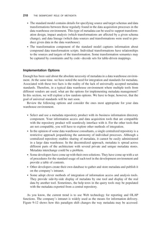 † The standard model contains details for specifying source and target schemas and data
transformations between those regularly found in the data acquisition processes in the
data warehouse environment. This type of metadata can be used to support transform-
ation design, impact analysis (which transformations are affected by a given schema
change), and data lineage (which data sources and transformations were used to pro-
duce given data in the data warehouse).
† The transformation component of the standard model captures information about
compound data transformation scripts. Individual transformations have relationships
to the sources and targets of the transformation. Some transformation semantics may
be captured by constraints and by code–decode sets for table-driven mappings.
Implementation Options
Enough has been said about the absolute necessity of metadata in a data warehouse environ-
ment. At the same time. we have noted the need for integration and standards for metadata.
Associated with these two facts is the reality of the lack of universally accepted metadata
standards. Therefore, in a typical data warehouse environment where multiple tools from
different vendors are used, what are the options for implementing metadata management?
In this section, we will explore a few random options. We have to hope, however, that the
goal of universal standards will be met soon.
Review the following options and consider the ones most appropriate for your data
warehouse environment.
† Select and use a metadata repository product with its business information directory
component. Your information access and data acquisition tools that are compatible
with the repository product will seamlessly interface with it. For the other tools that
are not compatible, you will have to explore other methods of integration.
† In the opinion of some data warehouse consultants, a single centralized repository is a
restrictive approach jeopardizing the autonomy of individual processes. Although a
centralized repository enables sharing of metadata, it cannot be easily administered
in a large data warehouse. In the decentralized approach, metadata is spread across
different parts of the architecture with several private and unique metadata stores.
Metadata interchange could be a problem.
† Some developers have come up with their own solutions. They have come up with a set
of procedures for the standard usage of each tool in the development environment and
provide a table of contents.
† Other developers create their own database to gather and store metadata and publish it
on the company’s intranet.
† Some adopt clever methods of integration of information access and analysis tools.
They provide side-by-side display of metadata by one tool and display of the real
data by another tool. Sometimes, the help texts in the query tools may be populated
with the metadata exported from a central repository.
As you know, the current trend is to use Web technology for reporting and OLAP
functions. The company’s intranet is widely used as the means for information delivery.
Figure 9-12 shows how this paradigm shift changes the way metadata may be accessed.
218 THE SIGNIFICANT ROLE OF METADATA
 
