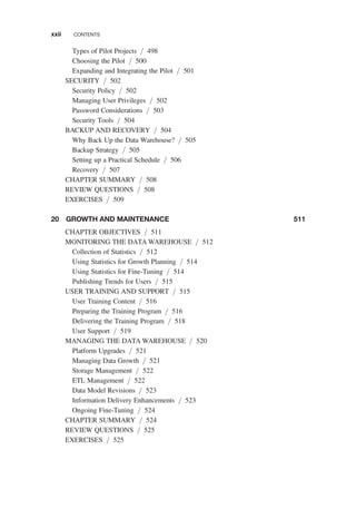 Types of Pilot Projects / 498
Choosing the Pilot / 500
Expanding and Integrating the Pilot / 501
SECURITY / 502
Security Policy / 502
Managing User Privileges / 502
Password Considerations / 503
Security Tools / 504
BACKUP AND RECOVERY / 504
Why Back Up the Data Warehouse? / 505
Backup Strategy / 505
Setting up a Practical Schedule / 506
Recovery / 507
CHAPTER SUMMARY / 508
REVIEW QUESTIONS / 508
EXERCISES / 509
20 GROWTH AND MAINTENANCE 511
CHAPTER OBJECTIVES / 511
MONITORING THE DATA WAREHOUSE / 512
Collection of Statistics / 512
Using Statistics for Growth Planning / 514
Using Statistics for Fine-Tuning / 514
Publishing Trends for Users / 515
USER TRAINING AND SUPPORT / 515
User Training Content / 516
Preparing the Training Program / 516
Delivering the Training Program / 518
User Support / 519
MANAGING THE DATA WAREHOUSE / 520
Platform Upgrades / 521
Managing Data Growth / 521
Storage Management / 522
ETL Management / 522
Data Model Revisions / 523
Information Delivery Enhancements / 523
Ongoing Fine-Tuning / 524
CHAPTER SUMMARY / 524
REVIEW QUESTIONS / 525
EXERCISES / 525
xxii CONTENTS
 