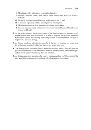 E. Metadata provides information on predeﬁned queries.
F. Business metadata comes from sources more varied than those for technical
metadata.
G. Technical metadata is shared between business users and IT staff.
H. A metadata repository is like a general purpose directory tool.
I. Metadata standards facilitate metadata interchange among tools.
J. Business metadata is only for business users; business metadata cannot be understood
or used by IT staff.
2. As the project manager for the development of the data warehouse for a domestic soft
drinks manufacturer, your assignment is to write a proposal for providing metadata.
Consider the options and come up with what you think is needed and how you plan to
implement a metadata strategy.
3. As the data warehouse administrator, describe all the types of metadata you would need
for performing your job. Explain how these types would assist you.
4. You are responsible for training the data warehouse end-users. Write a short procedure for
your casual end-users to use the business metadata and run queries. Describe the pro-
cedure in user terms without using the word metadata.
5. As the data acquisition specialist, what types of metadata can help you? Choose one of the
data acquisition processes and explain the role of metadata in that process.
EXERCISES 221
 