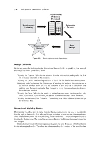 Design Decisions
Before we proceed with designing the dimensional data model, let us quickly review some of
the design decisions you have to make:
Choosing the Process. Selecting the subjects from the information packages for the ﬁrst
set of logical structures to be designed.
Choosing the Grain. Determining the level of detail for the data in the data structures.
Identifying and Conforming the Dimensions. Choosing the business dimensions (such
as product, market, time, etc.) to be included in the ﬁrst set of structures and
making sure that each particular data element in every business dimension is con-
formed to one another.
Choosing the Facts. Selecting the metrics or units of measurements (such as product sale
units, dollar sales, dollar revenue, etc.) to be included in the ﬁrst set of structures.
Choosing the Duration of the Database. Determining how far back in time you should go
for historical data.
Dimensional Modeling Basics
Dimensional modeling gets its name from the business dimensions we need to incorporate
into the logical data model. It is a logical design technique to structure the business dimen-
sions and the metrics that are analyzed along these dimensions. This modeling technique is
intuitive for that purpose. The model has also proved to provide high performance for queries
and analysis.
The multidimensional information package diagram we have discussed is the foundation
for the dimensional model. Therefore, the dimensional model consists of the speciﬁc data
Requirements
Gathering
Data
Design
Requirements
Definition
Document
Information
Packages
Dimensional
Model
………
………
………
………
………
……
……
Figure 10-1 From requirements to data design.
226 PRINCIPLES OF DIMENSIONAL MODELING
 