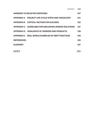 ANSWERS TO SELECTED EXERCISES 527
APPENDIX A: PROJECT LIFE CYCLE STEPS AND CHECKLISTS 531
APPENDIX B: CRITICAL FACTORS FOR SUCCESS 535
APPENDIX C: GUIDELINES FOR EVALUATING VENDOR SOLUTIONS 537
APPENDIX D: HIGHLIGHTS OF VENDORS AND PRODUCTS 539
APPENDIX E: REAL-WORLD EXAMPLES OF BEST PRACTICES 549
REFERENCES 555
GLOSSARY 557
INDEX 565
CONTENTS xxiii
 