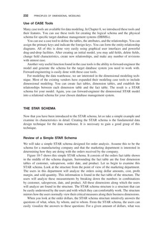 Use of CASE Tools
Many case tools are available for data modeling. In Chapter 8, we introduced these tools and
their features. You can use these tools for creating the logical schema and the physical
schema for speciﬁc target database management systems (DBMSs).
You can use a case tool to deﬁne the tables, the attributes, and the relationships. You can
assign the primary keys and indicate the foreign keys. You can form the entity-relationship
diagrams. All of this is done very easily using graphical user interfaces and powerful
drag-and-drop facilities. After creating an initial model, you may add ﬁelds, delete ﬁelds,
change ﬁeld characteristics, create new relationships, and make any number of revisions
with utmost ease.
Another very useful function found in the case tools is the ability to forward-engineer the
model and generate the schema for the target database system you need to work with.
Forward-engineering is easily done with these case tools.
For modeling the data warehouse, we are interested in the dimensional modeling tech-
nique. Most of the existing vendors have expanded their modeling case tools to include
dimensional modeling. You can create fact tables, dimension tables, and establish the
relationships between each dimension table and the fact table. The result is a STAR
schema for your model. Again, you can forward-engineer the dimensional STAR model
into a relational schema for your chosen database management system.
THE STAR SCHEMA
Now that you have been introduced to the STAR schema, let us take a simple example and
examine its characteristics in detail. Creating the STAR schema is the fundamental data
design technique for the data warehouse. It is necessary to gain a good grasp of this
technique.
Review of a Simple STAR Schema
We will take a simple STAR schema designed for order analysis. Assume this to be the
schema for a manufacturing company and that the marketing department is interested in
determining how they are doing with the orders received by the company.
Figure 10-7 shows this simple STAR schema. It consists of the orders fact table shown
in the middle of the schema diagram. Surrounding the fact table are the four dimension
tables of customer, salesperson, order date, and product. Let us begin to examine this
STAR schema. Look at the structure from the point of view of the marketing department.
The users in this department will analyze the orders using dollar amounts, cost, proﬁt
margin, and sold quantity. This information is found in the fact table of the structure. The
users will analyze these measurements by breaking down the numbers in combinations
by customer, salesperson, date, and product. All these dimensions along which the users
will analyze are found in the structure. The STAR schema structure is a structure that can
be easily understood by the users and with which they can comfortably work. The structure
mirrors how the users normally view their critical measures along their business dimensions.
When you look at the order dollars, the STAR schema structure intuitively answers the
questions of what, when, by whom, and to whom. From the STAR schema, the users can
easily visualize the answers to these questions: For a given amount of dollars, what was
232 PRINCIPLES OF DIMENSIONAL MODELING
 