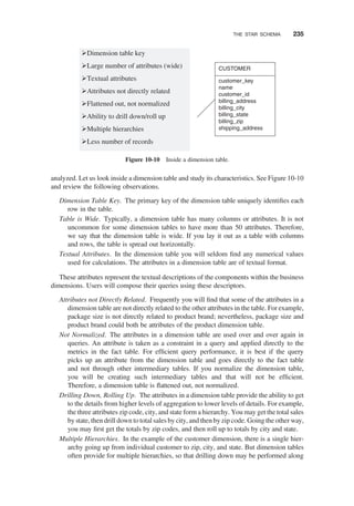 analyzed. Let us look inside a dimension table and study its characteristics. See Figure 10-10
and review the following observations.
Dimension Table Key. The primary key of the dimension table uniquely identiﬁes each
row in the table.
Table is Wide. Typically, a dimension table has many columns or attributes. It is not
uncommon for some dimension tables to have more than 50 attributes. Therefore,
we say that the dimension table is wide. If you lay it out as a table with columns
and rows, the table is spread out horizontally.
Textual Attributes. In the dimension table you will seldom ﬁnd any numerical values
used for calculations. The attributes in a dimension table are of textual format.
These attributes represent the textual descriptions of the components within the business
dimensions. Users will compose their queries using these descriptors.
Attributes not Directly Related. Frequently you will ﬁnd that some of the attributes in a
dimension table are not directly related to the other attributes in the table. For example,
package size is not directly related to product brand; nevertheless, package size and
product brand could both be attributes of the product dimension table.
Not Normalized. The attributes in a dimension table are used over and over again in
queries. An attribute is taken as a constraint in a query and applied directly to the
metrics in the fact table. For efﬁcient query performance, it is best if the query
picks up an attribute from the dimension table and goes directly to the fact table
and not through other intermediary tables. If you normalize the dimension table,
you will be creating such intermediary tables and that will not be efﬁcient.
Therefore, a dimension table is ﬂattened out, not normalized.
Drilling Down, Rolling Up. The attributes in a dimension table provide the ability to get
to the details from higher levels of aggregation to lower levels of details. For example,
the three attributes zip code, city, and state form a hierarchy. You may get the total sales
bystate, then drill down to total sales by city, and then by zip code. Going the other way,
you may ﬁrst get the totals by zip codes, and then roll up to totals by city and state.
Multiple Hierarchies. In the example of the customer dimension, there is a single hier-
archy going up from individual customer to zip, city, and state. But dimension tables
often provide for multiple hierarchies, so that drilling down may be performed along
Dimension table key
Large number of attributes (wide)
Textual attributes
Attributes not directly related
Flattened out, not normalized
Ability to drill down/roll up
Multiple hierarchies
Less number of records
CUSTOMER
customer_key
name
customer_id
billing_address
billing_city
billing_state
billing_zip
shipping_address
Figure 10-10 Inside a dimension table.
THE STAR SCHEMA 235
 